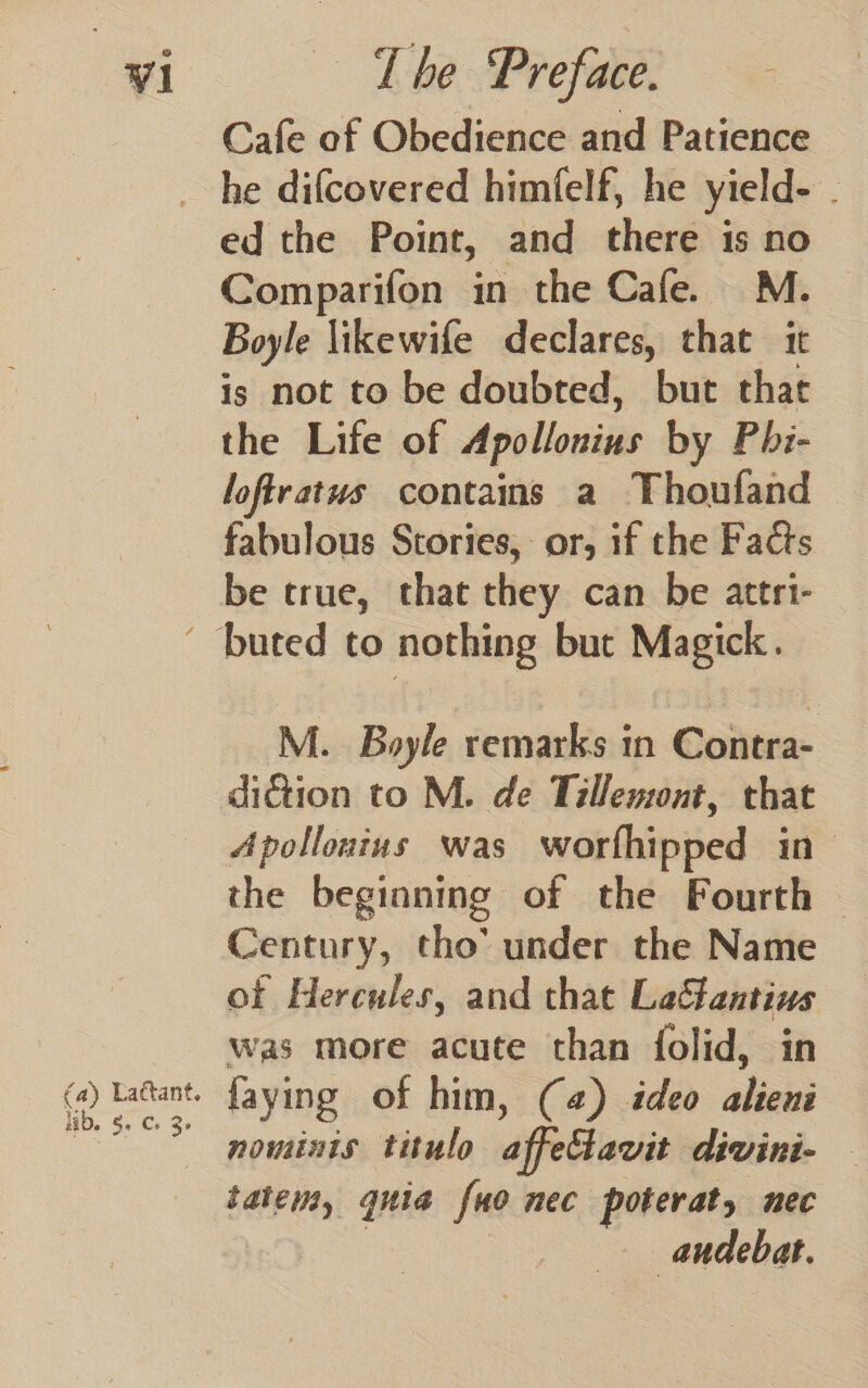 Cafe of Obedience and Patience ed the Point, and there is no Comparifon in the Cafe. M. Boyle likewife declares, that it is not to be doubted, but that the Life of Apollonius by Phi- loftratus contains a Thoufand fabulous Stories, or, if the Facts be crue, that they can be attri- fa) Lattant. lb. Se Cs 3° M. Boyle remarks in Contra- diction to M. de Tillewsont, that Apollonius was worfhipped in the beginning of the Fourth | Century, tho’ under the Name of Hercules, and that Laftantius was more acute than folid, in faying of him, (4) ideo alieni — nominis titulo affectavit divini- - tate, quia [uo nec poterat, nec audebat.