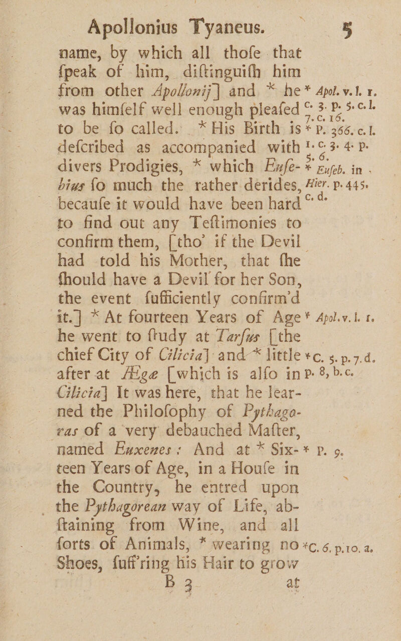 name, by which all thofe that {peak of him, diftinguifh him from other Apoloni;] and * he* Apol.y.1. 1. was himfelf well enough pleafed © 3 P: to be fo called. * His Birth is* Pp. 36601 defcribed as accompanied with !-¢ 3 4 P. divers Prodigies, * which Exfe- * rite. in . bius {o much the rather derides, Æier. p. 445. ~ becaufe it would have been hard“ to find out any Teftimonies to confirm them, [tho if the Devil had told his Mocher, that fhe Should have a Devil for her Son, the event fufficiently confirm'd it.] * At fourteen Years of Age * Apol.v.l r. he went to ftudy at Larfus [the chief City of Cilicia] and-* little +c. s. p.7.4. after at Avge [which is alfo inp. 8, bc Cilicia] It was here, that he lear- _ ned the Philofophy of Pythaga- vas Of a very debauched Matter, named Exxenes: And at * Six-* p. 0. _ teen Years of Age, in a Houfe in the Country, he entred upon _ the Pythagorean way of Life, ab- {taining from Wine, and all forts of Animals, * wearing no *c.é. pro. a. Shoes, fuffring his Hair to grow | | B 3 at