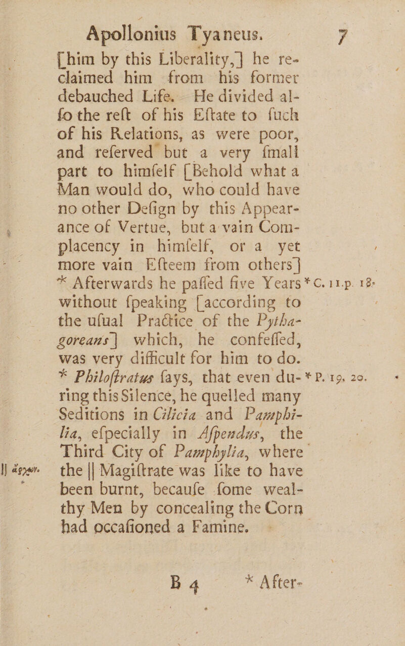 {him by this Liberality,] he re- claimed him from his former debauched Life. He divided al- fo the reft of his Eftate to fuch of his Relations, as were poor, and referved but a very {mall part to himfelf [Behold what a Man would do, who could have no other Defign by this Appear- | ance of Vertue, but a vain Com- placency in himlelf, or a yet more vain Efteem from others] * Afterwards he pañled five Years *C.11p 18e without {peaking [according to the ufual Practice of the Pytha- goreans] which, he confefed, was very difficult for him to do. * Philoftratus fays, that even du-* P. 15. 20. ring this Silence, he quelled many - Seditions in Cilicia and Pampbhi- lia, efpecially in Afpexdys, the À Third City of Pamphylia, where I] äar the || Magiftrate was like to have 7 been burnt, becaufe fome weal- thy Men by concealing the Corn had occafioned a Famine. | Bq *After-