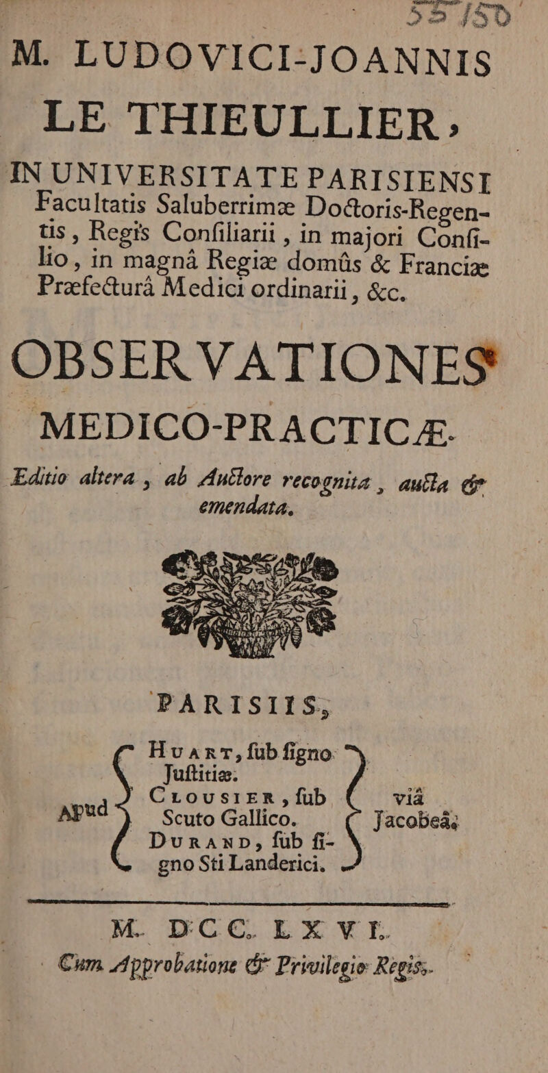 LAXE M. LUDOVICI-JOANNIS LE THIEULLIER; IN UNIVERSITATE PARISIENSI Facultatis Saluberrimze Doctoris-Regen- tis ; Regis Confiliarii , in majori Confi- lio, in magná Regiz domáüs & Franciae Praefe&urà Medici ordinarii , &c. OBSERVATIONES MEDICO-PRACTICJE. PARISIIS; Hvanr,füb figno Juftitio: i: CrousiER , fub vià — AY) scuto Gallico. Jacobeás Dunannp, fub fi- X gno Sti Landerici. M. DCC,. LXVI - Cum Approbation G^ Privilegio: Regis.
