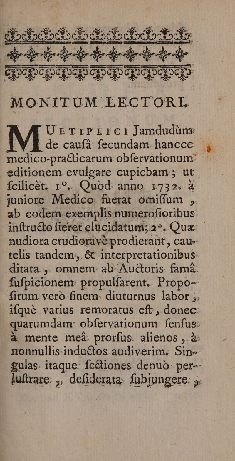 : — doct» choc X55 Opopopepep pop qpepopqe MONITUM LECTORI UrTrPrrci Jamdudüm: B de caufáà fecundam. hancce medico- -pra&ticarum obfervationunr editionem evulgare cupiebam ; ut fcilicét.. 1? Quod. anno 1:732. à nudiora crudioravé prodierant , cau-