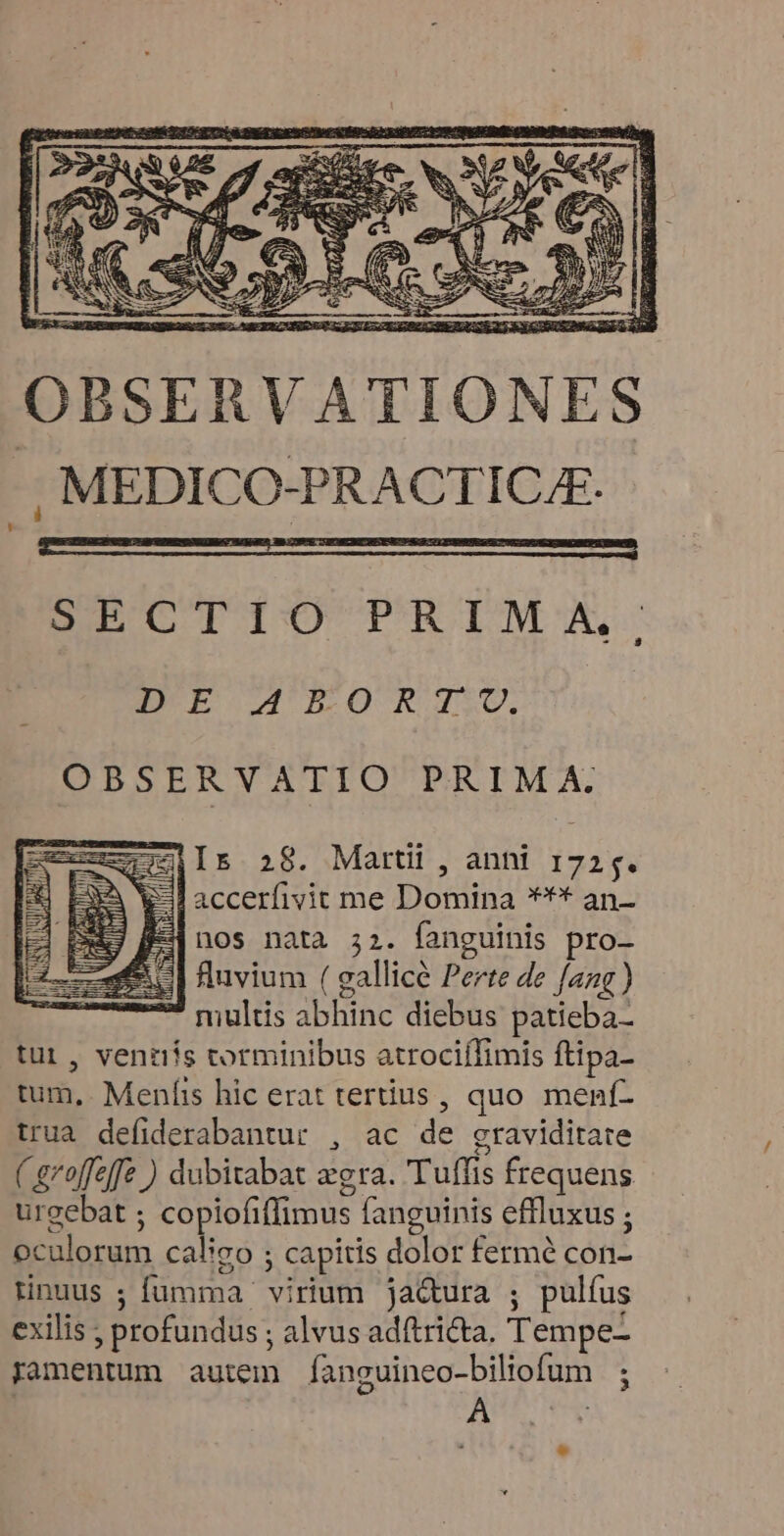 SECTIO PRIM A, EUCEGOUUAIUELORTJSU. OBSERVATIO PRIMA. ZiIs 28. Martii , anhi 1725. &-Paccerfivit me Domina *** an- 4 nos nata 32. fanguinis pro- fluvium ( gallice Perte de fang ) multis abhinc diebus patieba- tui , ventiis torminibus atrociífimis ftipa- tum, Menfis hic erat tertius, quo menf- trua defiderabantur , ac de graviditate ( groffeffe ) dubitabat zgra. 'Tuffis frequens urgebat ; copiofiffimus fanguinis effluxus ; oculorum caligo ; capitis dolor fermé con- tinuus ; fumma. virium ja&ura ; pulfus exilis ; profundus ; alvus adítricta. Tempe- ramentum autem fanguineo-biliofum ; A :