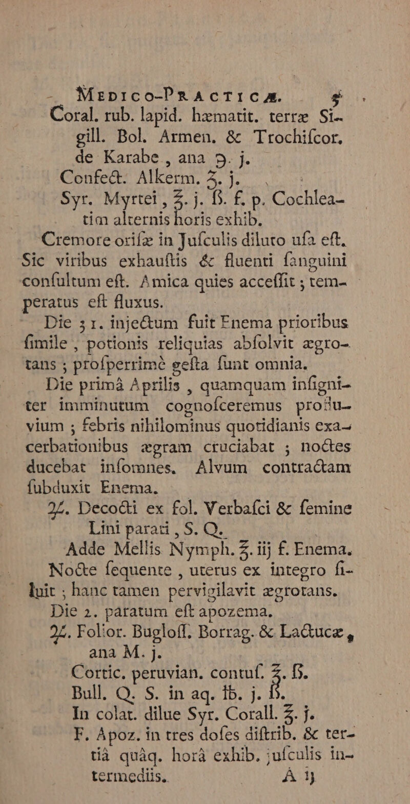 - Mzaprico-PRAcTIC A. 1 Coral. rub. lapid. hzmatit. terrse Si.. gill. Bol. Armen. &amp; Ttrochifcor. de: Karabe., ana. 5. j. Confecb Alkerm. 4. —. s Syr. Myrtei , 5. j. D. f£. p. Cochlea- tim alternis horis exhib. Cremore orifz in Juículis diluto ufa eft. Sic viribus exhauítis &amp; fluenri fanguini confultum eft. Amica quies acceffit ; tem- peratus eft fluxus. Die 5 1. inje&amp;um fuit Enema prioribus fimile , potionis reliquias abfolvit egro- tans ; profperrimé gefta funt omnia. Die primà Aprilis , quamquam infigni- ter imminutum cognofceremus produ- vium ; febris nihilominus quotidianis exa- cerbationibus zgram cruciabat ; noctes ducebat infomnes, Alvum contra&amp;cam fubduxit Enema. 27. Deco&amp;i ex fol. Verbafci &amp; femine Lini paradi, S. Q.- | Adde Mellis Nymph. 2. iij £. Enema. No&amp;e fequente , uterus ex integro fi- luit ; hanc tamen pervieilavit zgrorans. Die 2. patratum eft apozema. 24. Folior. Bugloff. Borrag. &amp; La&amp;uce , ana M. j. Cortic. peruvian. contuf. 2. f. Bull. Q. S. in aq. 1b. j. 5. In colat. dilue Syr. Corall. 2. j. F. Apoz. in tres dofes diftrib. &amp; ter- tià quàq. horà exhib. ;uículis in- termediis.. Á 1)