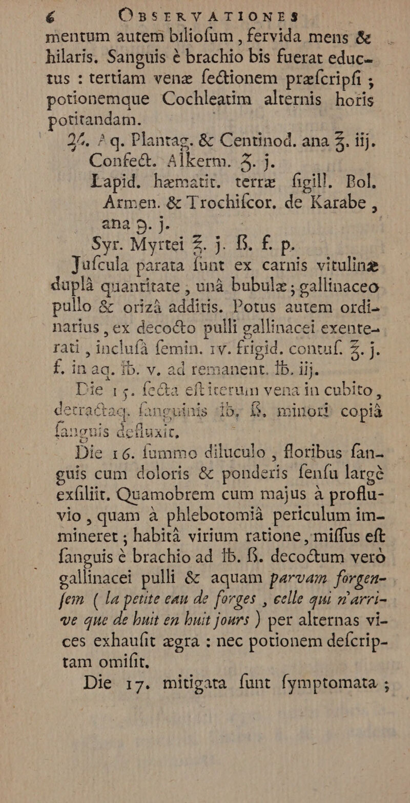 mentum autem biliofum , fervida mens & hilaris, Sanguis é brachio bis fuerat educ- tus : tertiam venz fe&ionem prafcripfi ; potionemque Cochleatim alternis horis potitandam. 2^. ? q. Plantag. & Centinod. ana 5. iij. Confe&t. Alkerm. 3. j. Lapid. haematir. terre figill. Bol. Armen. & Trochifcor. de Karabe , ana 9. j. put Syr. Myrtei Z. j. D. f. p. Jufcula parata funt ex carnis vituline duplà quantitate ; unà bubulz; eallinaceo pullo & orizà additis. Potus autem ordi narius , ex decocto pulli gallinacei exente- rai , incluíà femin. 1v. frigid. contuf. 2. j. f. in aq. Ib. v. ad remanent. 1b. iij. Die 15. fe&a eftiterun vena in cubito detractaq. fanguinis fanguis dctluxit, Die r6. fummo diluculo , floribus fan- guis cum doloris & ponderis feníu largà exfiliit. Quamobrem cum majus à proflu- vio, quam à phlebotomià periculum im- mineret ; habità virium ratione , miffus eft fanguis 6 brachio ad 1b. f. deco&um vero gallinacei pulli & aquam p«rvam. forgea- | fem. ( la petite eau de fovges , celle qui garri- ve que de buit en buit jours ) per alternas vi- ces exhau(it zgra : nec potionem defícrip- tam omiífit, Die 17. mitigata funt fymptomata ; » ib, $. minori copià