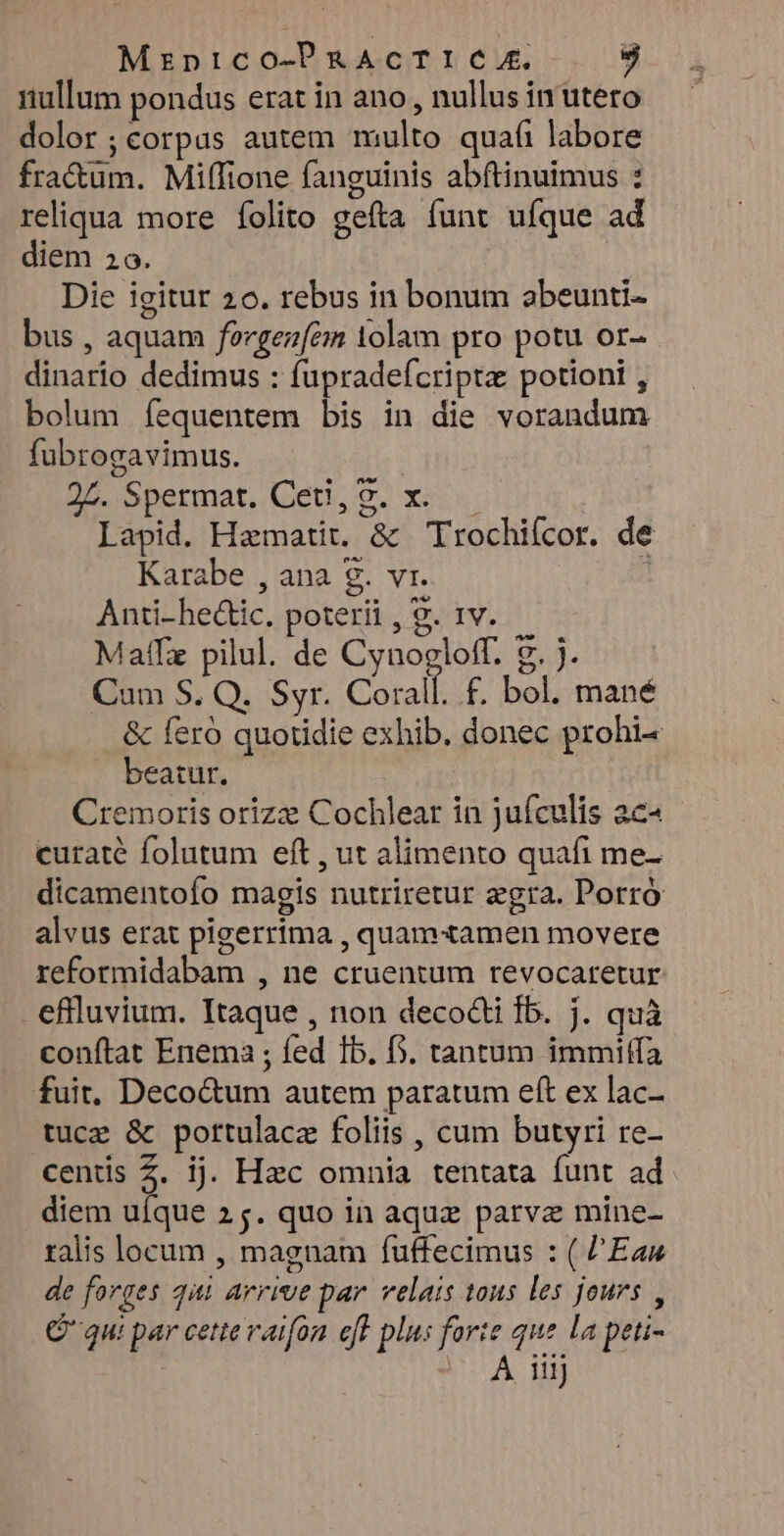 riullum pondus erat in ano , nullus in utero dolor ;corpus autem multo quafi labore fra&um. Milfione fanguinis abftinuimus : reliqua more íolito gefta funt uíque ad diem 20. | Die igitur 20. rebus in bonum abeunti- bus , aquam fevgezem 1olam pro potu or- dinario dedimus : fupradefcriptz potioni , bolum fequentem bis in die vorandum fubrogavimus. 95 Spermat. (eti, 9. x: Lapid. Hamatit. & Trochiícor. de Karabe , ana 9. vr. | Anti-heáic. poterii , 9. tv. Maff pilul. de Cynogloff. 9. j. Cum S. Q. Syr. Coral f£. bol. mané & Íeró quotidie exhib. donec prohi- beatur. | Cremoris orizz Cochlear in jufculis ac« curaté folutum eft , ut alimento quafi me- dicamentofo magis nutriretur zgra. Porró alvus erat pigerrima , quamxamen movere reformidabam , ne cruentum revocaretur . eflluvium. Itaque , non decocti fb. j. quà conftat Enema ; fed Ib. b. tantum immiffa fuit, Deco&um autem paratum eft ex lac- tuce & pottulacz foliis , cum butyri re- centis Z. ij. Hzc omnia tentata funt ad diem ufque 25. quo in aquz parve mine- ralis locum , magnam fuffecimus : ( l'Eau de forges qi arrive par. velais tous les jours , C qu: par cettevaifon. eff plus forte que la peti- - A iiij