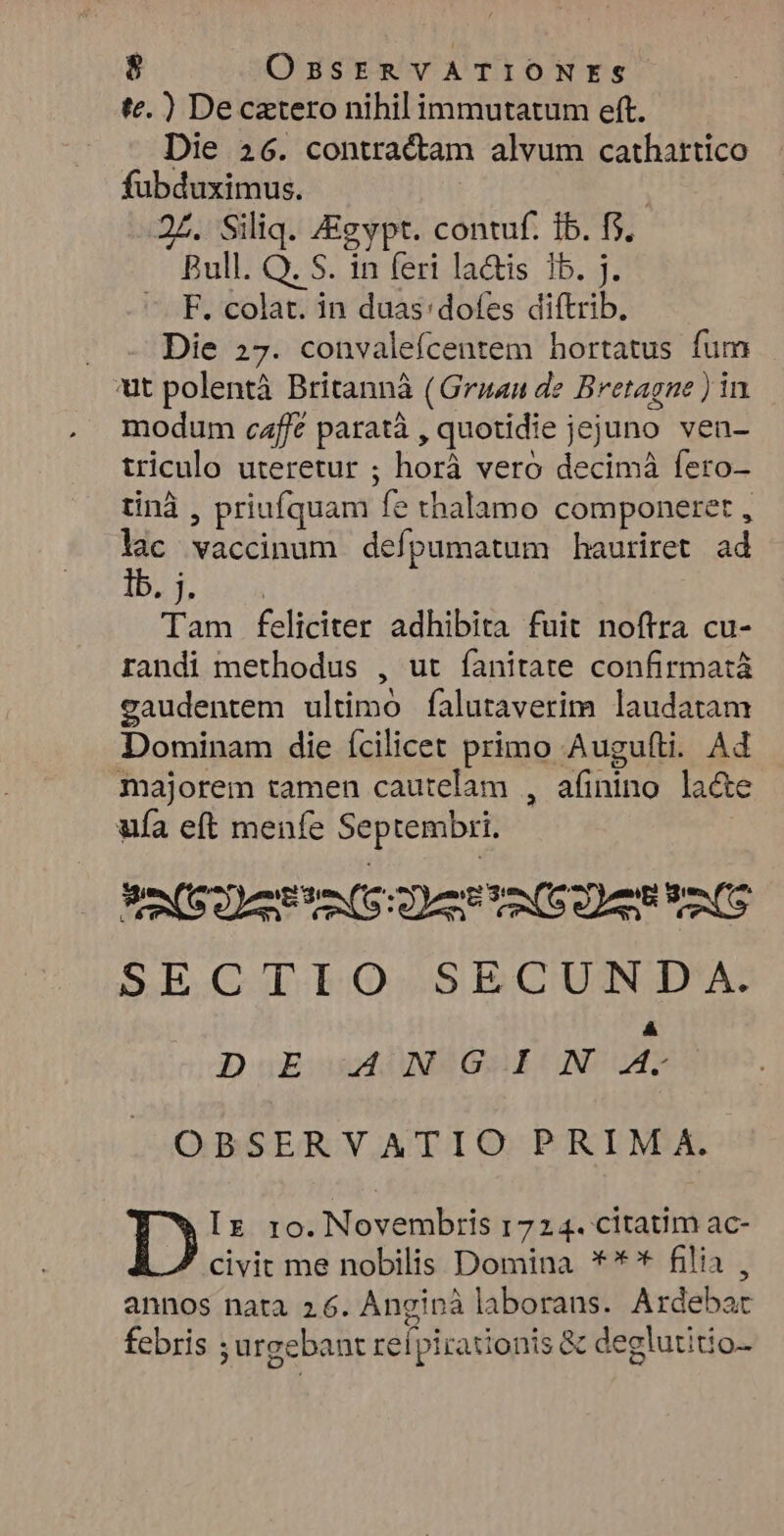 te.) Decaztero nihil immutatum eft. Die 26. contractam alvum cathattico fubduximus. | 2£. Siliq. Zigypt. contuf. Ib. f$. Bull. Q. S. in feri la&is 1b. j. F. colat. in duas:dofes diftrib. Die 27. convalefcentem hortatus fum 'ut polentà Britannà (Gruan de Bretagne ) in modum caffe paratà , quotidie jejuno ven- triculo uteretur ; horá veró decimà fero- tinà , priufquam fe thalamo componeret , lac vaccinum deípumatum hauriret ad bug, ava Tam feliciter adhibita fuit noftra cu- randi methodus , ut fanitate confirmatà gaudentem ultimo falutaverim laudatam Dominam die ícilicet primo Augufti. Ad majorem tamen cautelam , afinino la&e ufa eft menfe Septembri. SOFAS Daten toS SECTIO SECUNJD'. DE ANGIN p? OBSERVATIO PRIM A. Iz ro. Novembris 1724. citatim ac- civit me nobilis Domina **'* filia , annos nata 2.6. Anginà laborans. Ardebar febris ; urgebant reípirationis & deglutitio-
