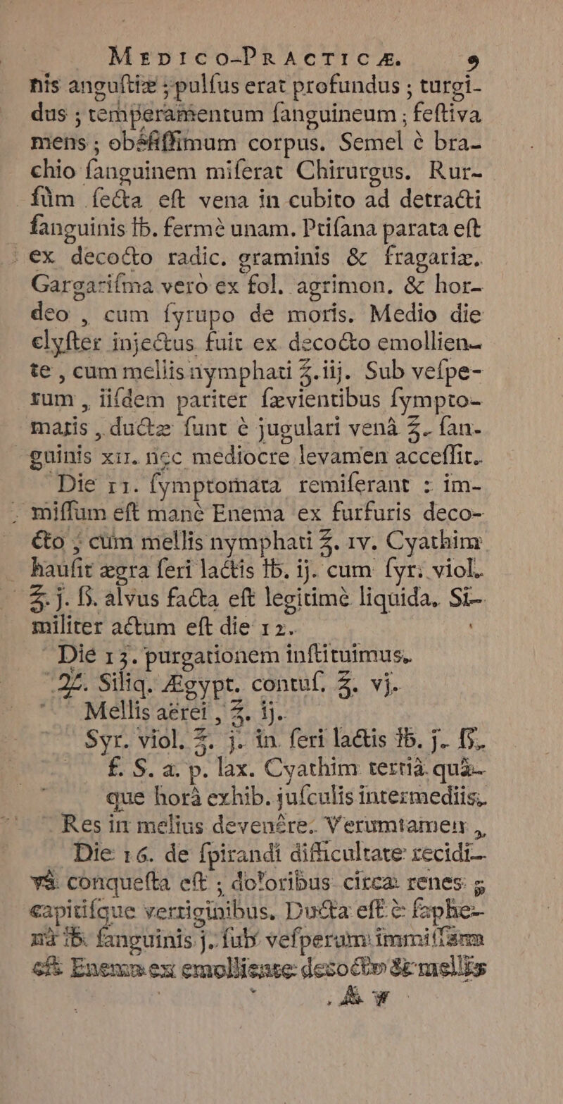 nis anguftiz ; pulfus erat profundus ; turgi- dus ; temperamentum fanguineum ; feftiva mens ; obáéfiffimum corpus. Semel é bra- chio fanguinem miferat Chirurgus. Rur- füm íe&a eft vena in cubito ad detrac&i fanguinis Ib. fermé unam. Ptifana parata eft . €x deco&o radic. graminis & fragariz. Gargarifma vero ex fol. agrimon. & hor- deo , cum íyrupo de moris. Medio die clyfter injectus fuit ex deco&to emollien- te , cum meliisnymphati $.iij. Sub vefpe- rum, iifdem pariter fzvientibus fympto- majis , du&z funt e jugulari vená 2. fan- guinis xir. ncc mediocre levamen acceffir.. Die rz. (ymptomara. remiferant : im- . miffum eft mané Enema ex furfuris deco- &o ; cum mellis nymphati 4. 1v. Cyathim . haufit gra feri lactis 1b. ij. cum (yr; viol. |. &. J. fs. alvus facta eft legitime liquida, Si-. militer actum eft die 12. ' Dié 15. purgationem inftituimus. ^27. Siliq. Zigypt. contuf, 2. vj. SOMGIsaeret d 1.7 o ; | Syr. viol. 2. j. in. feri la&tis 15. j.. 5. £. S. a. p. lax. Cyathim tertià. quà- que horà exhib. jufculis intezmediis,. Res in melius devenére. Verumtamen ,, Die 16. de fpirandi difficultate zecidi— y$ conquefla eft ; do*oribus- circa: renes: g «apitifaue verriginibus, Du&ta eft. & fapbe- ni 15 fanguinis j. fub vefperum immitlarm cf& Enemum ex emollisnte: dogs SEmsiis |; * * * pL ME