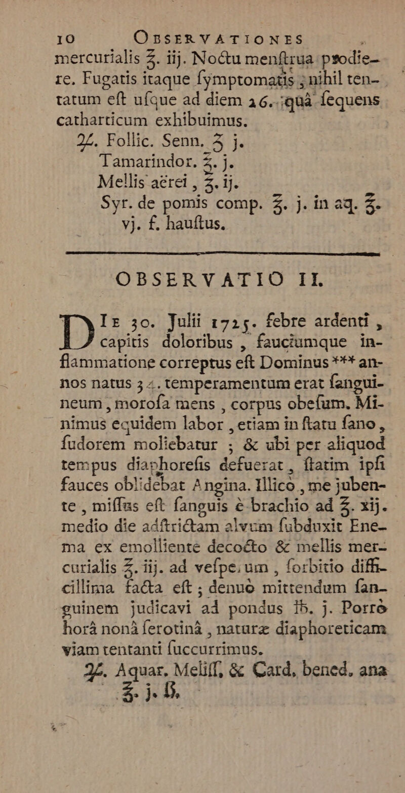 mercurialis 2. iij. Noctu menftrua prodic- rc. Fugatis itaque fymptomatis ; nihil ten- tatum eft ufque ad diem 3 6..;quà. Íequens catharticum exhibuimus. 2Z. Follic. Senn. 5 j. Tamarindor. 2. j. Mellis aerei , 5. ij. Syr. de pomis comp. 2. j. in aq. 3. vj. f. hauftus. ! h OBSERVATIO II. TYWIz 5o. Julii 1725. febre ardenti , capitis doloribus , fauciumque in- flammatione correptus eft Dominus *** an- nos natus 5 «. temperamentum erat fangui- neum , morofa mens , corpus obefum. Mi- nimus equidem labor , etiam in ftatu fano , fudorem moliebatur ; & ubi per aliquod tempus diaphorefis defuerat, flatim ipfi fauces oblidebat Angina. Illico , me juben- te , miffas eft fanguis & brachio ad 2. xij. medio die adftridtam alvum fubduxit Ene- ma ex emolliente decocto & mellis mer- curialis Z. iij. ad vefpe; um , forbitio diffi cillima fa&a eft; denuo mittendum fan- guinem judicavi ad pondus 15. j. Porre horáà nonà ferotinà , naturz diaphoreticam viam tentanti (uccurrimus. 2£. Aquar. Melilf, & Card, bened, ana zx n Ij,