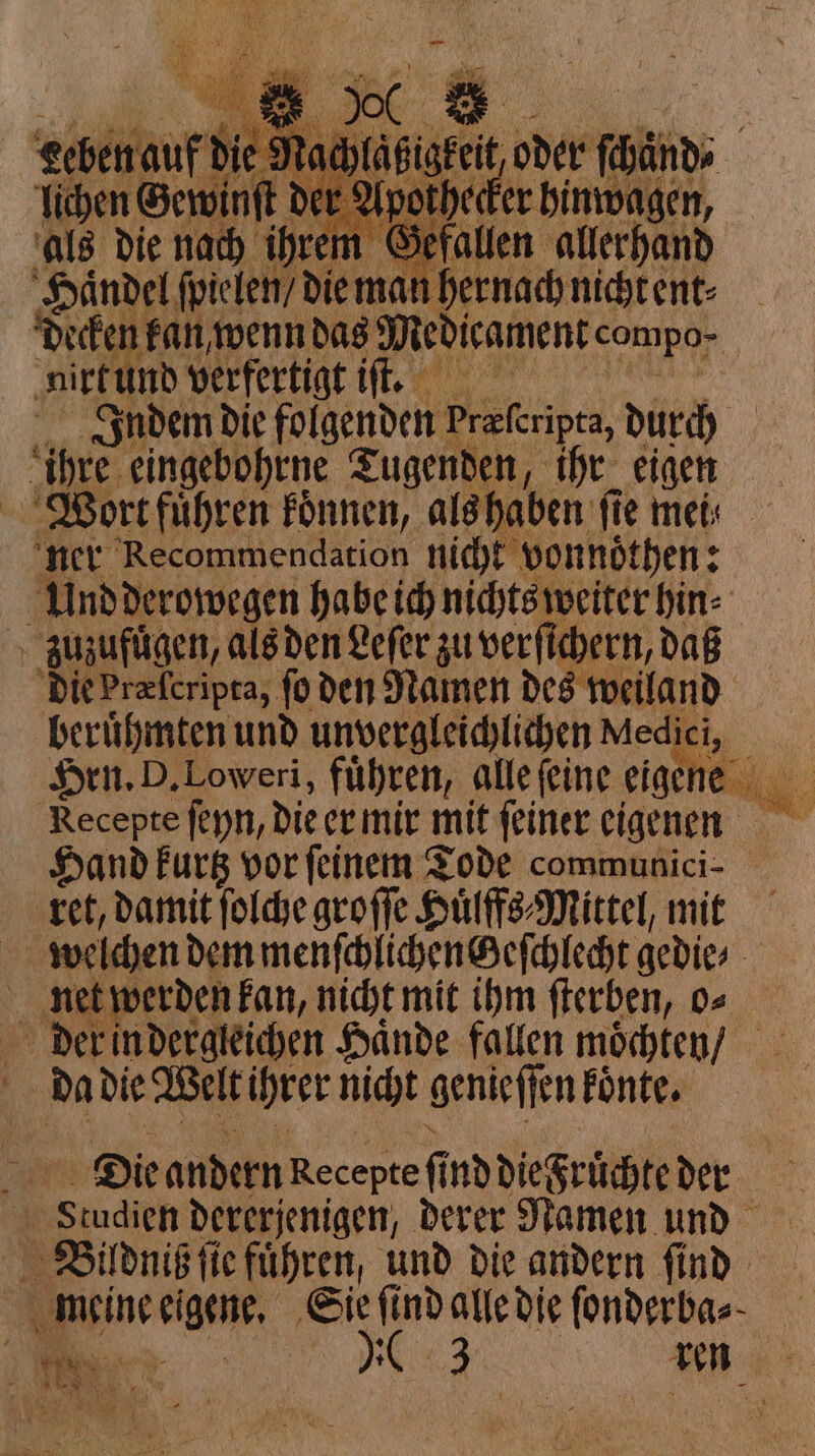 155 King: er Apothecke Haͤndel ſpielen / die man hernach nicht ent⸗ decken fan, wenn das Medicament compo- nirt und verfertigt iſt. Indem die folgenden Preferipta, durch i ihre. eingebohrne Tugenden, ihr eigen Wort fuͤhren koͤnnen, als haben fie mets ner Recommendation nicht vonnoͤthen: : Und derowegen habe ich nichts weiter bin zuzufuͤgen, als den Lefer zu verſichern, daß die Præſcripta, fo den Namen des weiland berühmten und unvergleichlichen Medici i, Recepte feyn, die er mir mit feiner eigenen Hand kurtz vor ſeinem Tode communici- ret, damit ſolche groſſe Huͤlffs⸗Mittel, mit welchen dem menſchlichenGeſchlecht gedie⸗ net werden kan, nicht mit ihm ſterben, o⸗ der in dergleichen Hände fallen moͤchten / a Da die Welt ihrer nicht genieſſen Fonte. i Die andern Recepte fi fi nddiegrüchte der i ‘Studien dererjenigen, derer Namen und Beildniß ſie La ta und die andern ſind