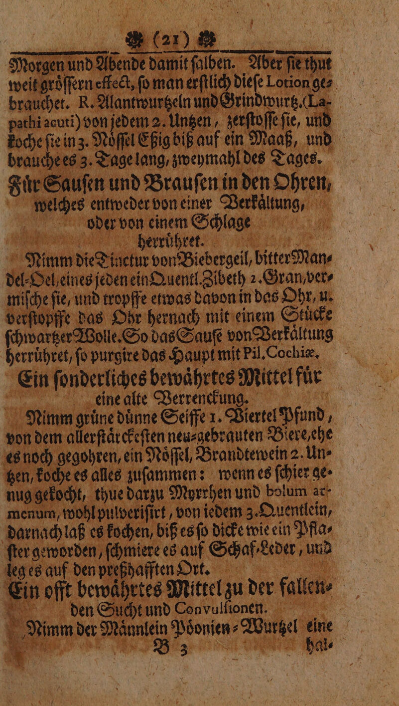 Morgen und Abende damit ſalben. Aber ſie thut weit groͤſſern effect, fo man erftlic sa Lotion ges, brauchet. R. Alantwurtzeln und Grindwurtz. (La. pathi acuti) von jedem 2. Untzen, zerſtoſſe fie, und koche ſie in z. Noel Eßig bip auf ein Maaß, und brauche es 3. Tage lang, zweymahl des Tages. Fie Sauſen und Brauſen in den Ohren, welches entweder von einer Verkaͤltung, oder von einem Schlage J½%;ũ;œ XIII I CEE 0 Nimm die Tinctur von Biebergeil, bitter Man⸗ del⸗Oel eines jeden ein Quentl. Zibeth 2. Gran ver⸗ miſche fie, und tropffe etwas davon in das Ohr, u. verſtopffe das Ohr hernach mit einem Stucke ſchwartzer Wolle. So das Sauſe von Verkaͤltung herruͤhret, fo purgire das Haupt mit Pil. Cochiæ. Ein ſonderliches bewaͤhrtes Mittel für deine alte Verrenckung. | Nimm grüne dünne Seiffe 1. Viertel Pfund, von dem allerſtaͤrckeſten neu⸗gebrauten Biere ehe es noch gegohren, ein Noͤſſel, Brandtewein 2. Un⸗ gen, koche es alles zuſammen: wenn es ſchier ge» nug gekocht, thue darzu Myrrhen und bolum ar⸗ menum, wohl pulveriſirt, von iedem 3. Quentlein, darnach laß es kochen, biß es ſo dicke wie ein Pfla⸗ ſter geworden, ſchmiere es auf Schaf / Leder, und leg es auf den preßhafften Ort. 1 Ein offt bewaͤhrtes Mittel zu der fallen» ot den Sucht und Convulfionen. | Nimm der Männlein Poͤonien⸗Wurtzel ps | 2 21) &amp; N