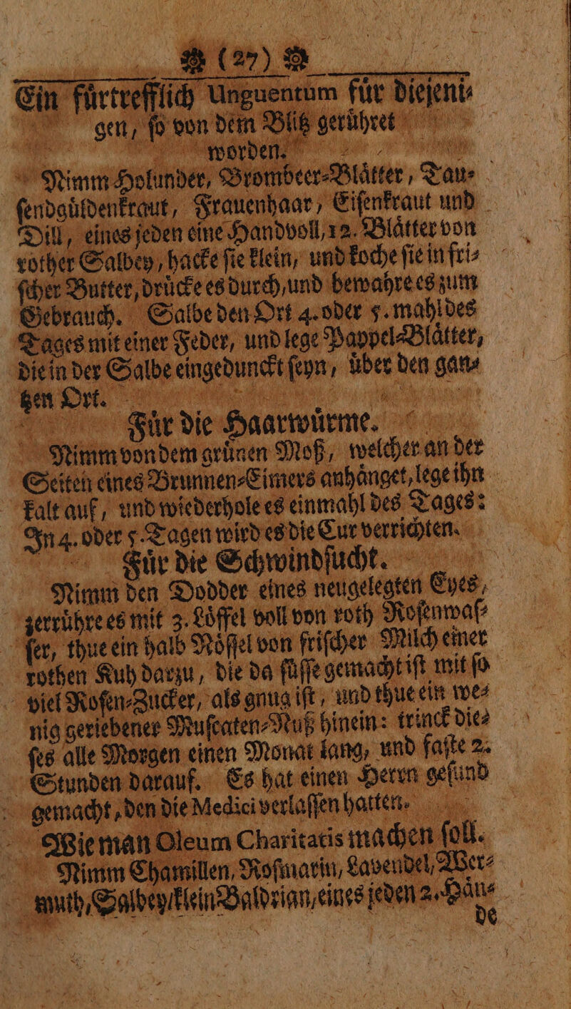 e ee Gin Furtvefflid) Unguencum für dieſeni⸗ gen, {o von dem Blitz geruhret Nimm Holunder, Brombeer⸗Blaͤtter, Tau- ſendguͤldenkraut, Frauenhaar, Eiſenkraut und Dill, eines jeden eine Handvoll, 12. Blatter von ſcher Butter, druͤcke es durch / und bewahre es zum Gebrauch. Salbe den Ort 4. oder 5. mahl des Tages mit einer Feder, und lege Pappel-Blätter, die in der Salbe eingedunckt fn, uber den gan⸗ ee e ER FTauͤr Die Haarwürme. Nimm vondem grünen Moß, welcher an der Seiten eines Brunnen⸗Eimers anhaͤnget lege ihn kalt auf, und wiederhole es einmahl des Tages: In . oder Tagen wird es die Cur verrichten. Fiuͤr die Schwindſucht. Nimm den Dodder eines neugelegten Eyes, zerruͤhre es mit 3. Löffel voll von roth Roſenwaſ⸗ fer, thue ein halb Nöͤſſel von friſcher Milch einer rothen Kuh darzu, die da füle gemacht iſt mit ſo viel Roſen⸗Zucker, als gnug iſt und thue ein we⸗ nig geriebener Muſcaten⸗Nuß hinein: trinck dice Stunden darauf. Es hat einen Herten geſund gemacht, den die Medici verlaſſen hatten. Wie man Oleum Charitatis machen ſoll. Nimm Chamillen, Rofinarin, Lavendel, Wer⸗ : ah, Saldeyſ lein Baldrian eines ſeden a, Bae ti