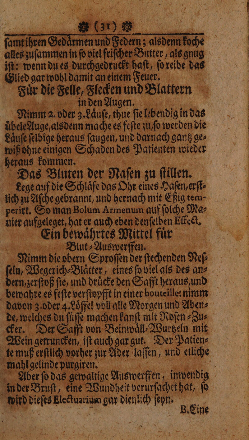 ſamt ihren Gedaͤrmen und Federn; alsdenn koche alles zuſammen in fo viel friſcher Butter, als gnug iſt: wenn du es durchgedruckt haſt, ſo reibe das Glied gar wohl damit an einem Fee Fuͤr die Felle, Flecken und Blattern in den Augen. Nimm 2. oder 3. Laͤuſe, thue fie lebendig in das Ubele Auge, alsdenn mache es feſte au, fo werden die Läufe ſelbige heraus ſaugen, und darnach gantz ges wiß ohne einigen Schaden des Patienten wieder , ̃ We Du ous Das Bluten der Naſen zu flillen. Lege auf die Schlaͤfe das Ohr eines Hafen, erſt⸗ lich zu Aſche gebrannt, und hernach mit Eßig tem- perirt. So man Bolum Armenum auf ſolche Mar nie aufgeleget, hat er auch eben Denfelben Effect, Ein bewaͤhrtes Mittel fuͤr n e Blut⸗Auswerffenn Nimm die obern Sproſſen der ſtechenden Nels ſeln, Wegerich⸗Blaͤtter, eines fo viel als des ans dern, zerſtoß fie, und drücke den Safft heraus und bewahre es feſte verſtopfft in einer bouteilles nimm davon 3. oder 4. Loͤffel voll alle Morgen und Aben⸗ de, 1 {life machen kanſt mit Roſen⸗Zu⸗ cker. Der Safft von Beinwaͤll⸗Wurtzeln mit Wein getruncken, iſt auch gar gut. Der Patien⸗ te muß erſtlich vorher zur Ader laſſen, und elliche t LR Lot - Aber ſo das gewaltige Auswerffen, inwendig in der Bruſt, eine Wundheit verurſachet hat, fo wird dieſes Eleétuarium gar dienlich ſeyn. x Si