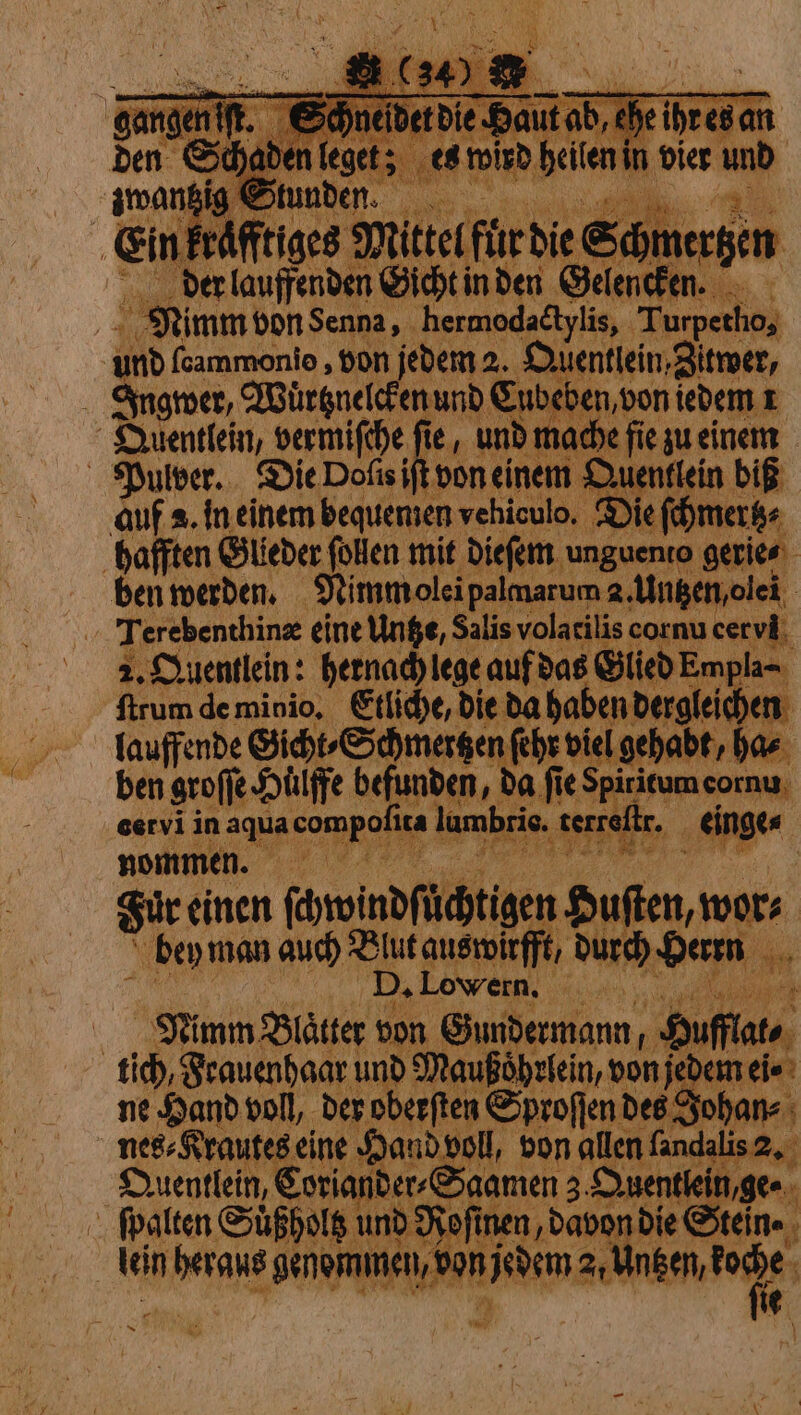 ee be laufenden fc tin den Sean en. Nimm von Senna, hermodattylis, Turpetho, en, von iedem r Pulver. Die Dofisif Foon einem Quenllein biß auf . in einem bequemen vehiculo. Die ſchmertz⸗ ben werden. Nimmolei palmarum 2. Untzen ‚olei, 2, Quentlein: hernach lege auf das Glied Em; pla- hate deminio, Etliche, die da haben dergleichen lauffende Gicht⸗Schmertzen ſehr viel el gehabt, bas ben groſſe Huͤlffe befunden, da ſie Spiritum ce cervi in aqua compofita lumbr ie. terre r. einge⸗ nommen. i Fur einen farwind fit tigen Bufken,to wor⸗ bey man auch Blut auswirfft, durch He D. Lowern. 8 W Nimm Blätter von Gundermann, a] fiat, ne Handvoll, der erſten Sproſſen des S ohan⸗ Quentlein, Corſander⸗S pue Quentkin, * Fa x von loi 2, Untzen, à