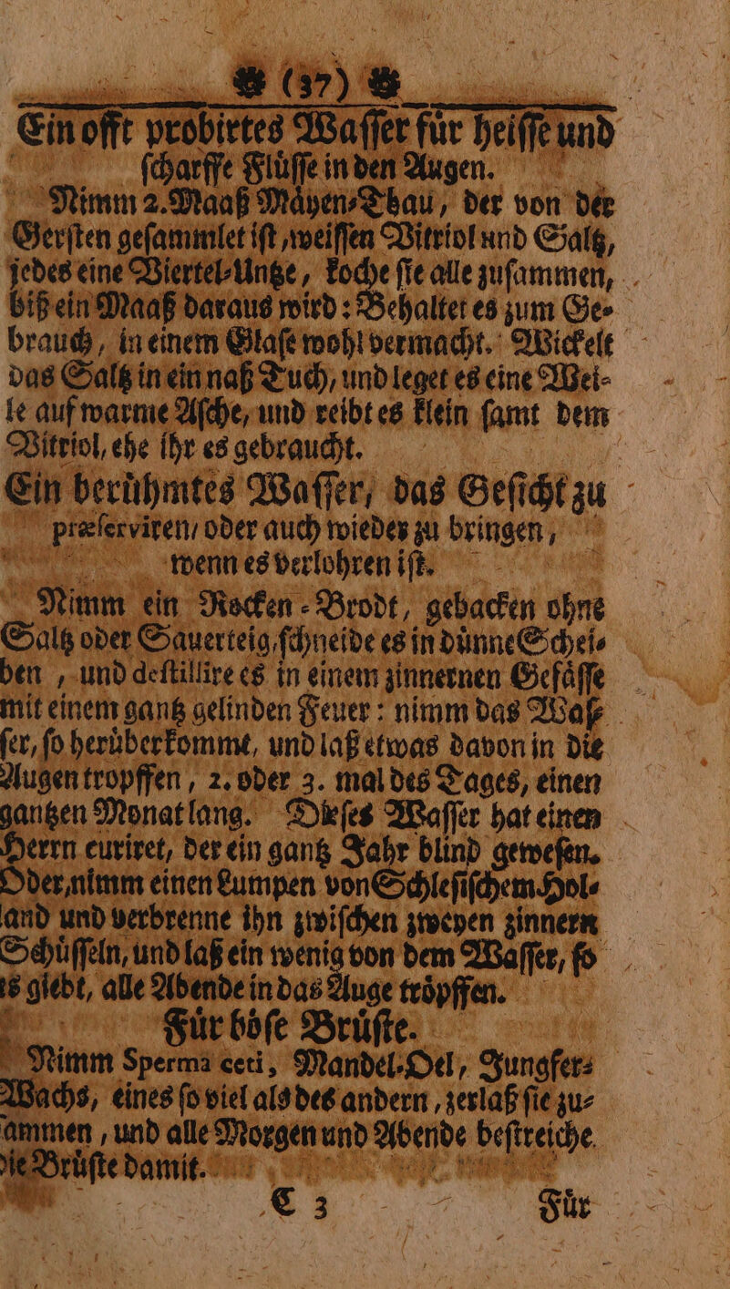 Ein offt probirtes Waſſer für heiffeund ſcharffe Fluͤſſe in den Augen. Nimm 2. Maaß Mayen⸗Tbau, der von der Gerſten geſammlet iſt, weiſſen Vitriol und Saltz, jedes eine Viertel⸗Untze, koche ſie alle zuſammen, biß ein Maaß daraus wird: Behaltet es zum Ge⸗ das Saltz in ein naß Tuch, und leget es eine Wei⸗ le auf warme Aſche, und reibt es klein ſamt dem Vitriol, ehe ihr es gebraucht. | Ein beruͤhmtes Waſſer, das Geſicht zu pf̃teſerviren / oder auch wieder zu bringen, wenn es verlohren if, “0/00 Nimm ein Rocken Brodt, gebacken ohne Gals oder Sauerteig ſchneide es in duͤnne Schei⸗ ben, und deftillire es in einem zinnernen Gefaͤſſe mit einem gantz gelinden Feuer: nimm das Wake fer, fo heruͤberkommt, und laß etwas davon in die Augen tropffen, 2. oder 3. mal des Tages, einen gantzen Monat lang. Dieſes Waſſer hat einen Herrn euriret, der ein gang Jahr blind gewefen. Oder nimm einen kumpen von Schleſiſchem pole and und verbrenne ihn zwiſchen zweyen zinnern Schuͤſſeln, und laß ein an — dem Waſſer, fo 6 giebt, alle Abende in das uge troͤpffen. Fur böſe Bruͤſte. Nimm Sperma ceri, Mandel⸗Oel, Jungfer⸗ Wachs, eines fo viel als des andern, zer aß fie zu⸗ ammen und alle Morgen und Abende beſtreiche N: € 3 7 Sur Hi i