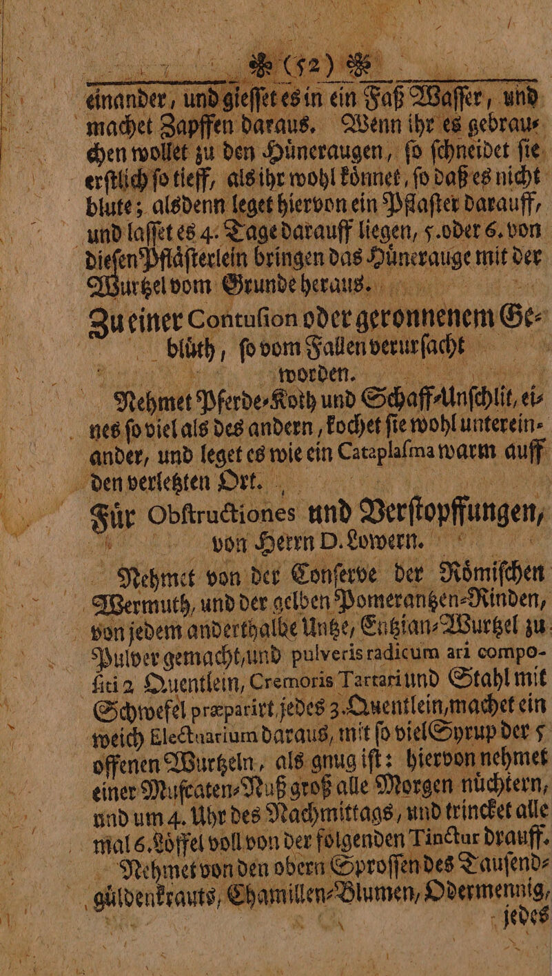 x eG Pas tS POMATA REI à pg AOR agro Te YON id gieſſet es in ein Faß Waſſer, und À / chen wollet zu den Huͤneraugen, ſo ſchneidet ſie erſtlich ſo tief, als ihr wohl koͤnnet, fo daß es nicht Wurtzel vom Grunde heraus. Zu einer Contufion oder geronnenem Ge⸗ Für Obſtructiones und Verſtopffungen, | von Herrn D. Lowern. Nehmcet von der Conferve der Roͤmiſchen 4 Pulver gemacht und pulveris radicum ari compo- fici a Duentlein, Cremoris Tartari und Stahl mit offenen Wurtzeln, als gnug iſt: hiervon nehmet einer Mufcaten⸗Nuß groß alle Morgen nüchtern, und um 4. Uhr des Nachmittags, und trincket alle Neghmet von den obern Sproſſen des Tauſend⸗ hamillen⸗Blumen, Odermennig, 5 jedes ‘