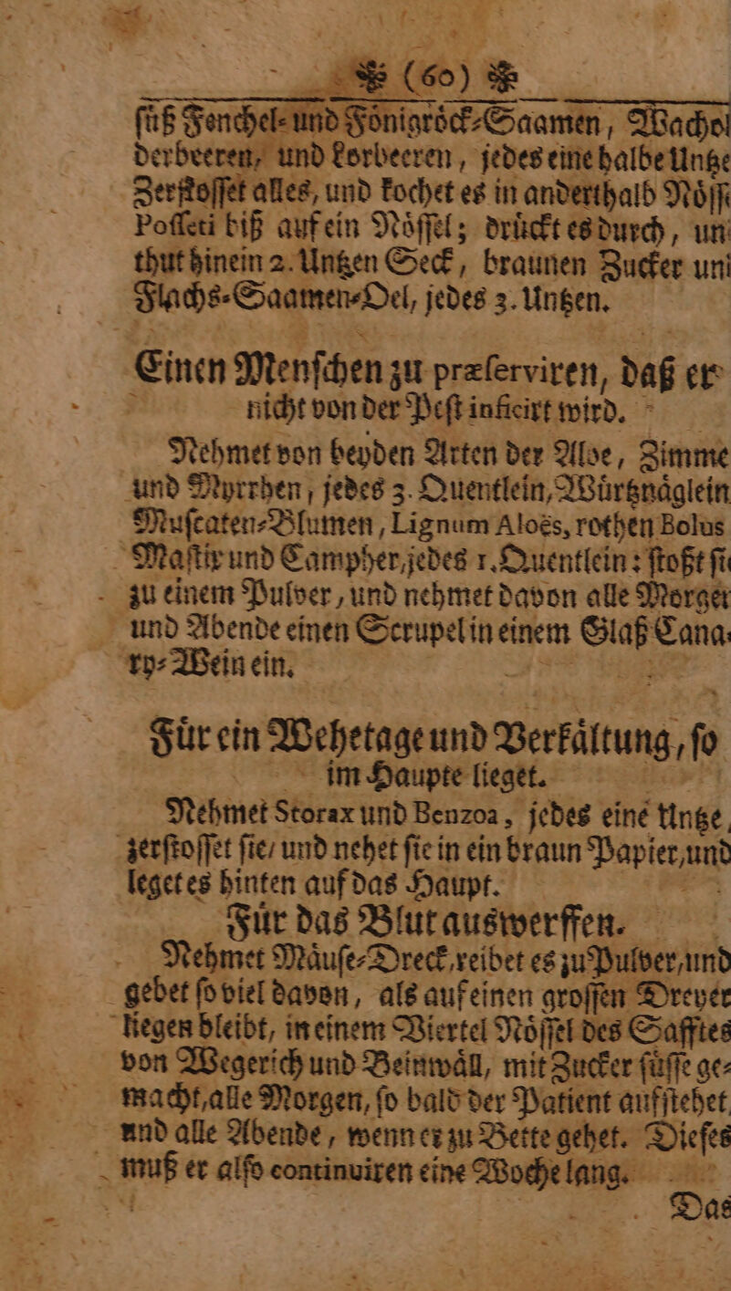 hel⸗ und Foͤnigroͤck⸗Saamen, Wado ind korbeeren, jedes eine halbe Untze Zerftoffet alles, und kochet es in anderthalb NoIf Poſſeti biß auf ein Noͤſſel; drückt es durch, un thut hinein 2 Untzen Seck, braunen Zucker un Flachs⸗Saamen⸗Oel, jedes 3. Untzen. Einen Menſchen zu præſerviren, daß er À nicht von der Peftinficivt wird. Nehmet von beyden Arten der Aloe, Zimme und Myrrhen, jedes 3. Quentlein, Wuͤrtznaͤglein Muſcaten⸗Blumen, Lignum Aloës, rothen Bolus Fuͤr ein Wehetage und Verkaͤltung, ſo im Haupte lieget. Mehmet Storax und Benzoa, jedes eine Untze leget es hinten auf das Haupt. Fur das Blut auswerffen. Nehmet Maͤuſe⸗Dreck reibet es zu Pulver und von Wegerich und Beinwaͤll, mit Zucker ſuͤſſe ge: macht, alle Morgen, fo bald der Patient aufſtehet Das x” rs