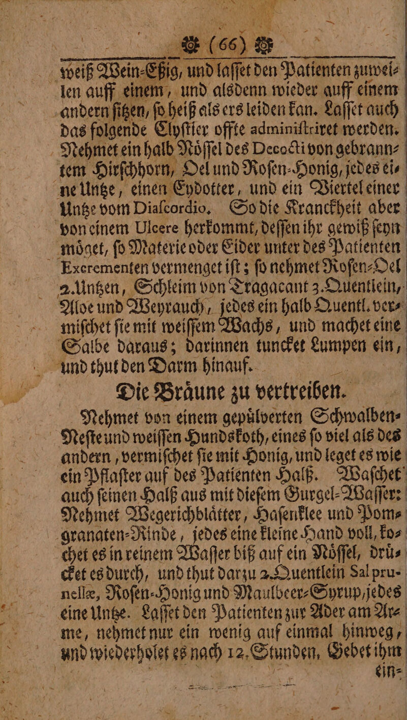 het ci 1 RN. sì A S ——@@@—@euerim sc eo _ weiß Wein⸗Eßig, und laſſet den Patienten zuwel⸗ len auff einem, und alsdenn wieder auff einem andern figen, fo heiß als ers leiden kan. Laſſet auch das folgende Clyſtier offte adminiſtriret werden. Mehmet ein halb Noͤſſel des Decoëti von gebrann⸗ tem Hirſchhorn, Oel und Roſen⸗Honig, jedes ei⸗ ne Untze, einen Eydotter, und ein Viertel einer Untze vom Diaſcordio. So die Kranckheit aber von einem Ulcere herkommt, deſſen ihr gewiß ſeyn moͤget, fo Materie oder Eider unter des Patienten Excrementen vermenget iſt; fo nehmet Roſen⸗Oel Aloe und Weyrauch jedes ein halb Quentl. vers miſchet ſie mit weiſſem Wachs, und machet eine Salbe daraus; darinnen tuncket Lumpen ein, Die Braͤune zu vertreiben. Nehmet von einem gepuͤlverten Schwalben⸗ Neſte und weiſſen Hundskoth, eines fo viel als des andern, vermiſchet ſie mit Honig, und leget es wie ein Pflaſter auf des Patienten Halß. Waſchet auch ſeinen Halß aus mit dieſem Gurgel⸗Waſſer: Nehmet Wegerichblaͤtter, Haſenklee und Pom⸗ granaten⸗Rinde, jedes eine kleine Hand voll, ko⸗ chet es in reinem Waſſer biß auf ein Noͤſſel, druͤ⸗ cket es durch, und thut darzu 2. Quentlein Sal pru- nelle, Roſen⸗Honig und Maulbeer⸗Syrup, jedes me, nehmet nur ein wenig auf einmal hinweg, und wiederholet es nach 12. Stunden, Gebet ihm MaI : de ae ein⸗ sive 59 ser —— = =