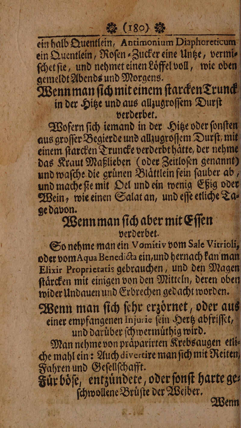 ein halb Du ˖ tan, wis à ein Quentlein, Roſen⸗Zucker cine Untze, vermi⸗ ſchet ſie, und nehmet einen Löffel voll, wie oben gemeldt Abends und Morgens. | . ſich mit einem ſtarcken grun. f in der Hitze und aus allzugroſſem Durſt 10 verderbet. A Wofern ſich iemand in der Hitze oder ſonſt i aus groſſer Begierde und allzugroſſem Durft; mit einem ſtarcken Truncke verderbt hatte, der nehm und waſche die grünen Bättlein fein fauber abi und mache fie mit Oel und ein wenig Eßig oder pat wie einen Salat an, und eſſe crie Cat ge davon | Bennman fi haber mit Eſſen 4 ¥ verderbet. N So nehme man ein Vomitiv vom Sale be oder vom Aqua Benedict ein, und hernach kan man Elixir Proprietatis gebrauchen, und den Magen ſtaͤrcken mit einigen von den Mitteln, deren oben wider Undauen und Erbrechen gedacht worden. Wenn man fich ſehr erzoͤrnet, oder au einer empfangenen Injurie fen Hertz abfeiſſet, à | und darüber ſchwermüͤthig wird. Man nehme von praͤparirten Krebsaugen etli⸗ che mahl ein: Auch divertire man fi: mit io Fahren und Geſellſchafft. Sur u entzuͤndete, oder ſonſt harte ger ſchwollene Brüſte der Weſber. Wem di - #10  N | \ |