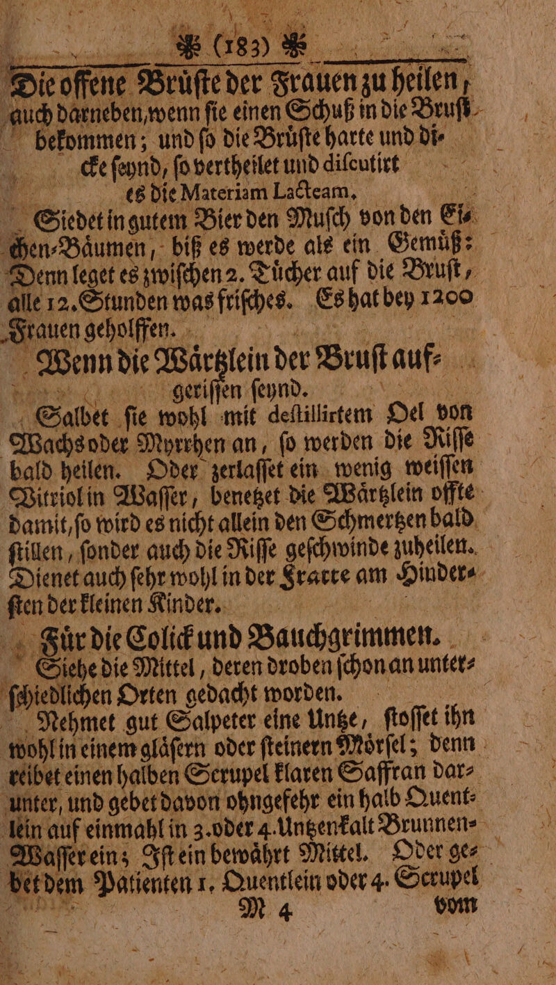 Dic offene der Frauen zu heilen, as bekommen; und ſo die Bruͤſte harte und d. Alle 12. Stunden was friſches. Es hat bey 1200 Wenn die Waͤrtzlein der Bruſt auf ien ſernd o Salbet fie wohl mit destillirtem Oel von Wachs oder Myrrhen an, fo werden die Riſſe bald heilen. Oder zerlaſſet ein wenig weiſſen Vitriol in Waſſer, benetzet die Waͤrtzlein offte damit, fo wird es nicht allein den Schmertzen bald ftilen, fonder auch die Riſſe geſchwinde zuheilen. Dienet auch ſehr wohl in der Srarte am Hinder⸗ ſten der kleinen Kinder. Fauͤr die Colick und Bauchgrimmen. Siehe die Mittel, deren droben ſchon an unter⸗ ſchiedlichen Orten gedacht worden. . Nehmet gut Salpeter cine tinge, ftoffet ihn wohl in einem glaͤſern oder ſteinern Moͤrſel; denn reibet einen halben Serupel klaren Saffran dar⸗ unter, und gebet davon ohngefehr ein halb Quent⸗ Aki | - x ni auf einmahl in 3. oder 4. Untzenkalt Brunnen» Waſſer ein; Iſt ein bewahrt Mittel. Oder ges bet dem Patienten 1. Quentlein oder 4. Scrupel N bom Bi . N