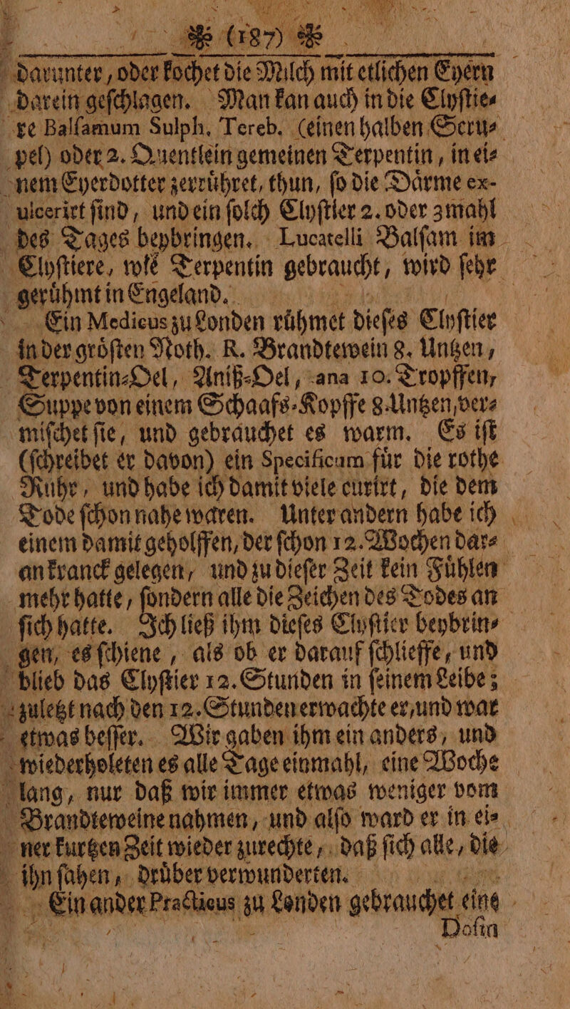 k La * &gt; 985 È Le to qu * (187) * darein geſchlagen. Man kan auch in die Clyſtie⸗ pel) oder 2. Quentlein gemeinen Terpentin, in ete nem Eyerdotter zevrühret, thun, fo die Daͤrme ex. ulceriet find, und ein fold Clyſtler 2. oder zmahl geruhmt in Engeland. Eein Medicus zu Londen rühmet dieſes Clyſtier in der groͤſten Noth. R. Brandtewein 8. Untzen, Terpentin⸗Oel, Aniß⸗Oel, ana 10. Tropffen, Suppe von einem Schaafs⸗Kopffe g. Untzen, vere miſchet fie, und gebrauchet es warm. Es iff Rube, und habe ich damit viele eurirt, die dem Tode ſchon nahe waren. Unter andern habe ich mehr hatte, ſondern alle die Zeichen des Todes an blieb das Clyſtier 12. Stunden in ſeinem Leibe; zuletzt nach den 12. Stunden erwachte er / und war etwas beſſer. Wir gaben ihm ein anders, und wiederholeten es alle Tage einmahl, eine Woche lang, nur daß wir immer etwas weniger vom | 2 ſahen, druͤber verwunderten. — Bofin