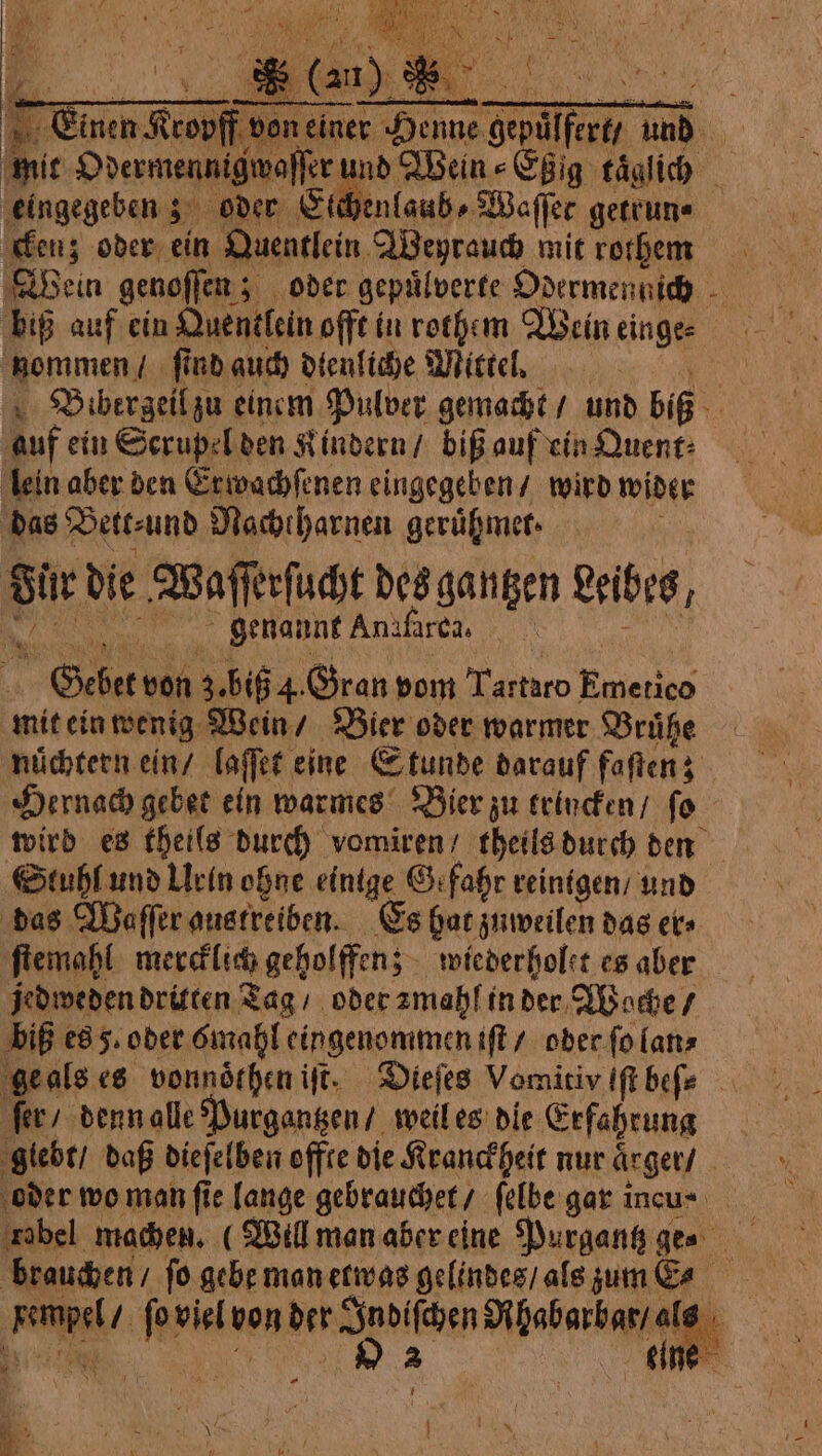 D aus | Fe Winch Rob don cime ve don einer r Henne RE und i mit Odermennigwaſſer È nd Wein⸗Eßig täglich ‚eingegeben 5; oder Ctdhenlaubs Weffer getrun« cken; oder ein Quentlein Weyrauch mit rothem biß auf cin Quentlein offt in rothem Wein einge- nommen / ſind auch dienliche Mittel. | \ Bibergeilzu einem Pulver gemacht / und biß 5 auf ein Scrupel den Kindern / biß auf ein Quent⸗ lein aber den Erwachſenen eingegeben / wird wider das Bett⸗und Nachtharnen gerifmet. di die: Waſſerſucht des gantzen Leibes, genannt Anafarea, Gebet von 3, big 4. Gran pom Miro Emetico mit ein wenig Wein / Bier oder warmer Brühe nüchtern ein / laſſet eine Stunde darauf fetten: 3 Hernach gebet ein warmes Bier zu trincken / fo wird es theils durch vomiren / theils durch den Stuhl und Lrin ohne einige Gefahr reinigen / und das Waſſer austreiben. Es hat zuweilen das ets ſtemahl mercklich geholffen; wiederholet es aber jedweden dritten Tag oder zmahl in der Woche / biß es 5. oder mahl eingenommen iſt / oder ſo lan⸗ ge als es vonnörhen iſt. Dieſes Vomitiv iſt befe fer denn alle Purgantzen / weil es die Erfahrung glebt / daß dieſelben offte die Kranckheit nur aͤrger / oder wo man fie lange gebrauchet / ſelbe gar incu- brauchen / fo gebe man etwas gelindes / als zum Ea . La viel von der potter Di pabarbasi Al i Lun N. 9 e | ia 3 * À Mi i