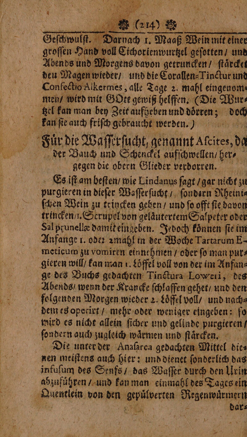 groſſen Hand voll Cichorienwurtzel geſotten / und Abends und Morgens davon getruncken / ſtaͤrcket SI, au 165 È 0 W. “ cm | 2 14.) Bh FA A 1 A © Confeétio Alkermes , alle Tage 2. mahl eingenom⸗ men / wird mit GOte gewiß helffen. (Die Wur⸗ 7 $ 54 A. gegen die obern Glieder verdorren, purgieren in dieſer Waſſerſucht / ſondern Rheini⸗ trincken . Scrupel von gelaͤutertem Salpeter oder Sal prunellæ damit eingeben. Jedoch koͤnnen fie im Anfange 1. ode zmahl in der Woche Tartarum E- Abends / wenn der Krancke ſchlaffen gehet / und den mird es nicht allein ſicher und gelinde purgieren / Die unter der Anafarca gedachten Mittel dica nen meiſtens auch hier: und dienet ſonderlich das infuſum des Senfs / das Waſſer durch den Urin abzufuͤhren / und kan man einmahl des Tages ein 7 N 894 dar⸗