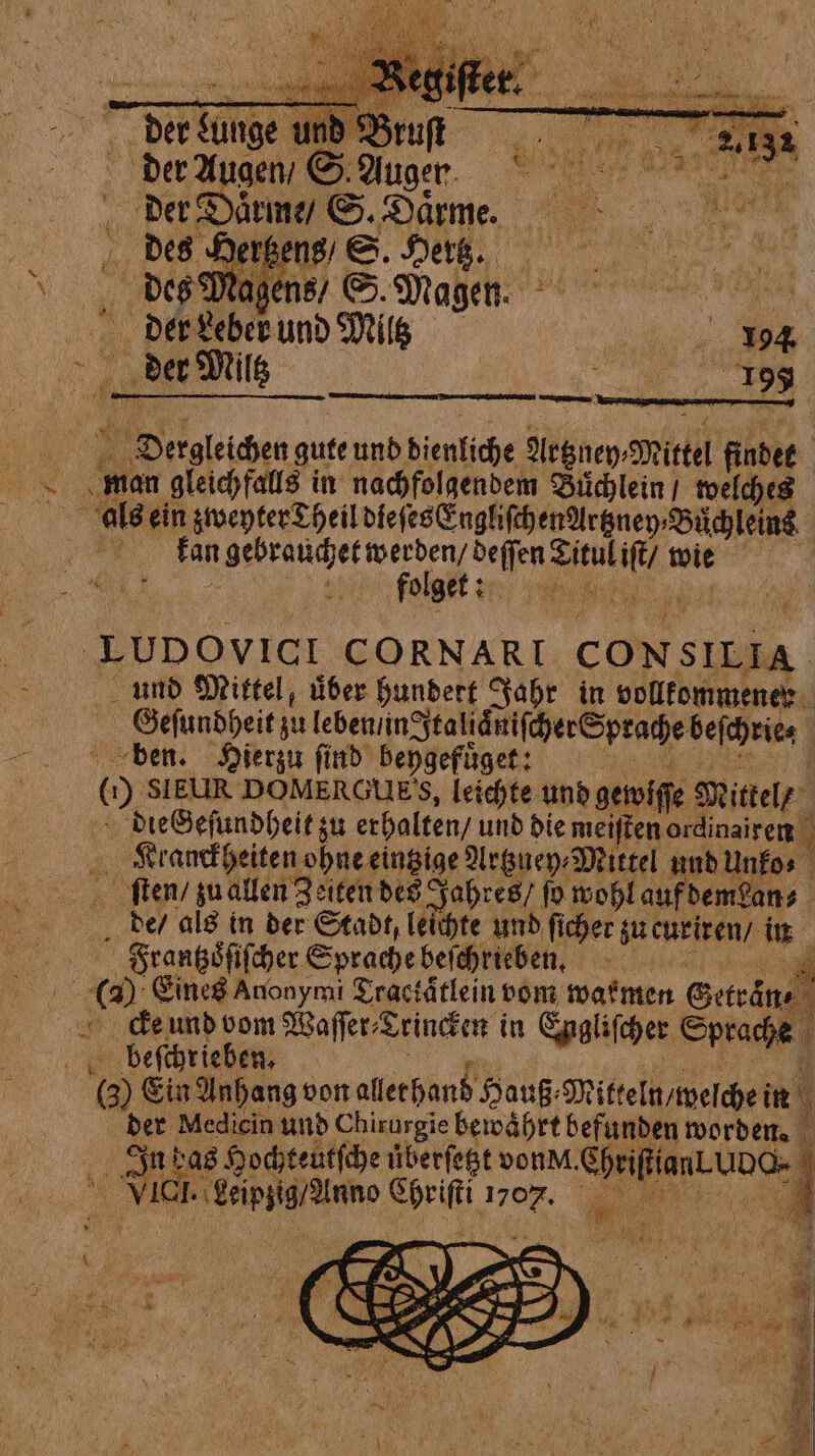 © Der Lunge und Brun der Augen / S Auger. der Daͤrme / S. Daͤrme. 15 1 È. d zens / S. Hertz. au‘ des Magens / S. Magen. sas der Leber und Milz . > Der Milk Ba hee: Derngleichen gute und dienliche Nr&amp;ney:Mittel findet man gleichfalls in nachfolgendem Buͤchlein / welches als ein zwepter Theil dieſes EngliſchenArtzney⸗Buͤchleins fan , We AE e olget: Ref Es Re td seri —— LUDOVICI CORNARI CONSILIA. und Mittel, über hundert Jahr in vollkommener Geſundheit zu leben /in Italiaͤniſcher Sprache beſchrie⸗ ben. Hierzu ſind beygefuͤget: 29 ME (1) S1 EUR DOMERGUES, leichte und gewiſſe Mittel / dieGeſundheit zu erhalten / und die meiſten ordinairen Franckheiten ohne eintzige Artzuey⸗Mittel und unko⸗ ſten / zu allen Zeiten des Jahres / fo wohl auf demean⸗ de / als in der Stadt, leichte und ſicher zu curiren / in Frantzoͤſiſcher Sprache beſchrieben. a ( Eines Anonymi Tractätlein vom warmen Getraͤn⸗ cekeund vom Waſſer⸗Trincken in Engliſcher Sprache beſchrieben. i 4 3% (3) Ein Anhang von allerhand Hauß⸗Mitteln / welche in der Medicin und Chirurgie bewährt befunden worden. In bas Hochteutſche überſetzt vonM.ChriffianLUDG- | VICI. Leipzig / Anno Chriſti 1707. aoe I $ + A * hi
