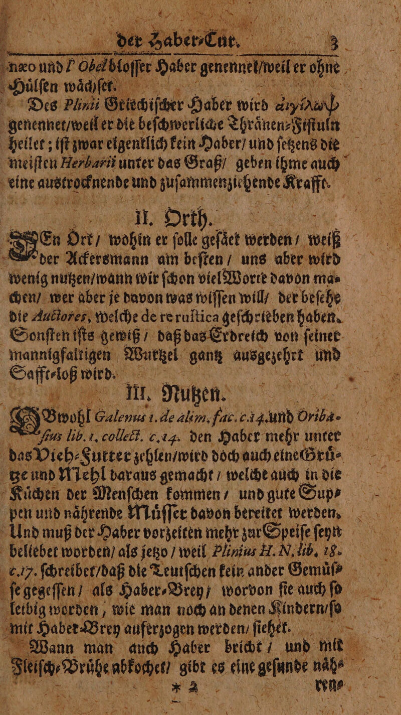 ‘neo nn und? Obed te Haber gence er dhe ‚Hilfen wähle Des Plinii Griechischer Haber wird e | Brennan er die beſchwerliche Thraͤnen⸗Fiſtun heilet; tft zwar eigentlich kein Haber / und ſetzens die meiſten Herbarti unter das Graß / geben ihme 56 75 ma 5 eine re aubtrosfnende und Sufanaunenjsrhente Kraffe | 1 0 Orth. &amp; En Ort / wohin er folle gefäct werden / FT der Ackersmann am beſten / uns aber wird wenig nutzen / wann wir ſchon viel Worte davon mas. chen / wer aber je davon was wiſſen will / der beſehe die Aublores, welche de re ruſtica geſchrieben haben. Sonſten iſts gewiß / daß bas Erdreich von feinee- mannigfaltigen Wurtzei gantz 1 Ob und Safft⸗loß wird. ie eo 2 “pi ae ii, Nutzen. boo di (€ Soße Galenus i. de alim, far. c. und Driba- Pent NU AP collect. c. iq. den Haber mehr unten das Vieh⸗ Sutter zehlen / wird a 5 ge und Mehl bar aus gemacht / welche auch in die i à Küchen der Menſchen kommen / und gute Sup⸗ pen und naͤhrende Muͤſſer davon bereitet werden. Und muß der Haber vorzeiten mehr zur Speiſe ſen bellebet worden / als jetzo / weil Pinus H. N. lib. 18». e. . ſchreibet / daß die Teutſchen! kein ander Gemüß 4 ſe gegeſſen / als Haber⸗Brey worvon fie auch ſo etbig worden, wie man noch an denen Sindernifo . un Haber Breg auferzogen werden / ſiehet. ~ Wann man auch Haber bricht / und mit . . sa: 5865 es eine ici sei dé Mers | AE + Ah * N TER £ ci Lu dre ST Ya Ir *