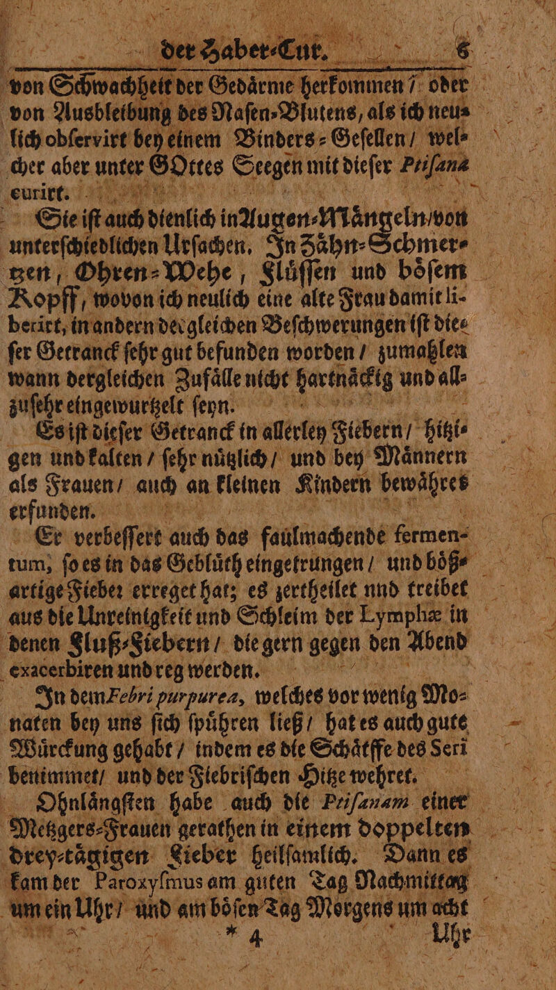 ac nder ne Fefe od : fe ung bes Maſen⸗Biutens, als ich nen i; fidjobfervite bey einem Binders⸗Geſellen / wel. cher aber unter Gottes Stegen mit dieſer a vo ‚eure Tal ae ONE ve (ans dini augen- Man geln bon to; zen, Ohren⸗Wehe ; Sluͤſſen und bofem |. Ropff, wovon ich neulich eine alte Frau damit li. berirt, in andern dergleichen Beſchwerungen tft dice fer Getranck ſehr gut befunden worden / zumahlen wann dergleichen Zufaͤlle nicht bartnacktg u und all: zuſehr eingewurtzelt enn. jan Es iſt dieſer Getranck in allerley Fiebern ‘Gigi ven gen und kalten / ſehr nuͤtzlich / und bey Maͤnnern bnp 7 ; Er verbeffert ding bas faulmachende Amen SR: artige Fieber erreget hats es zertheilet nnd treibet aus die Unreintgkeit und Schleim der Lympha in denen Sluß⸗Siebern / die gern gegen den Abend by ‚exacerbiren und reiß werdenn)n Oh In dem Febri ‘purpurea, welches vor wenig Mo⸗ naten bey uns ſich ſpuͤhren ließ / hat es auch gute Wuͤrckung gehabt / indem es die Schaͤtffe des Seri benimmet / und der Flebriſchen Hitze wehret. hy 14 VE drey⸗taͤgigen Lieber heilſamlich. Dann es kam der Paroxy{mus am guten Tag Nachmittag 1 “aad Sane A ps de er N ee ir À LE ve PURE pn N