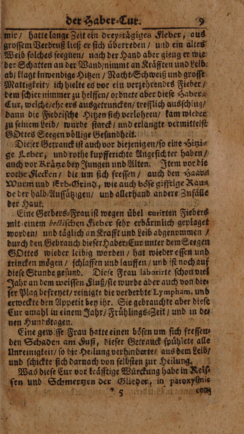 groſſem Berbru ließ er fic) überreden / und ein altes ab klagt inwendige Hitzen / Nacht ⸗Schweiß und groſſe Mattig keit / ich hielte es vor ein verzehrendes Fieber / dem ſchier nimmer zu helffen / ordnete aber dieſe Haber⸗ Tuc, welche / ehe ers ausgetruncken / trefflich ausſchlug / dann die Fiebeiſche Hiten ſich verlohren / kam wieder zu ſeinem beib / wurde ſtarck / und erlangte vermittelt 3 GDttes Seegen voͤllige Geſundheit. Dieſer Getranck i auch vor diejenigen / ſo eine sitio ge Leber, und rothe kupfferichte Angeſich ter haben ⸗ auch vor Kraͤtze bey Jungen und Alten. Item vor die vothe Flecken / die um ſich feeſſen / auch den Hasta Wurm und erb Grind, wie auch böfe gifftige Rau⸗ de der halb, Auſſäg gen und allerhand andere Zufälle der Haut. Eine Gerbers⸗ Frau iſt wegen übel eurirten Fiebers mit einem beckiſchen Fieber ſehr erbärmlich geplaget durch den Gebrauch die ſer Haber⸗Cur unter dem Seegen Sottes wieder leibig worden / hat wieder eſſen und dieſe Stunde geſund. Dieſe Frau laborirte ſchon viel | Dar an dem weiſſen Sluß / ſte wurde aber auch von die r Plag befreyet / reinigte die verderbte Lympham, und ur amahl in einem Jahr / Sruͤhlings⸗ Zeit; und in da nen Hundstagen. Eine gewiſſe Frau hatte einen böfen um ſich freſſen / Was dieſe Cut vor keaͤfftige Wuͤrckung habe in Reif 1. ke. bb ie Ai nee À 2 NT } Pri We ka pri ; * F *