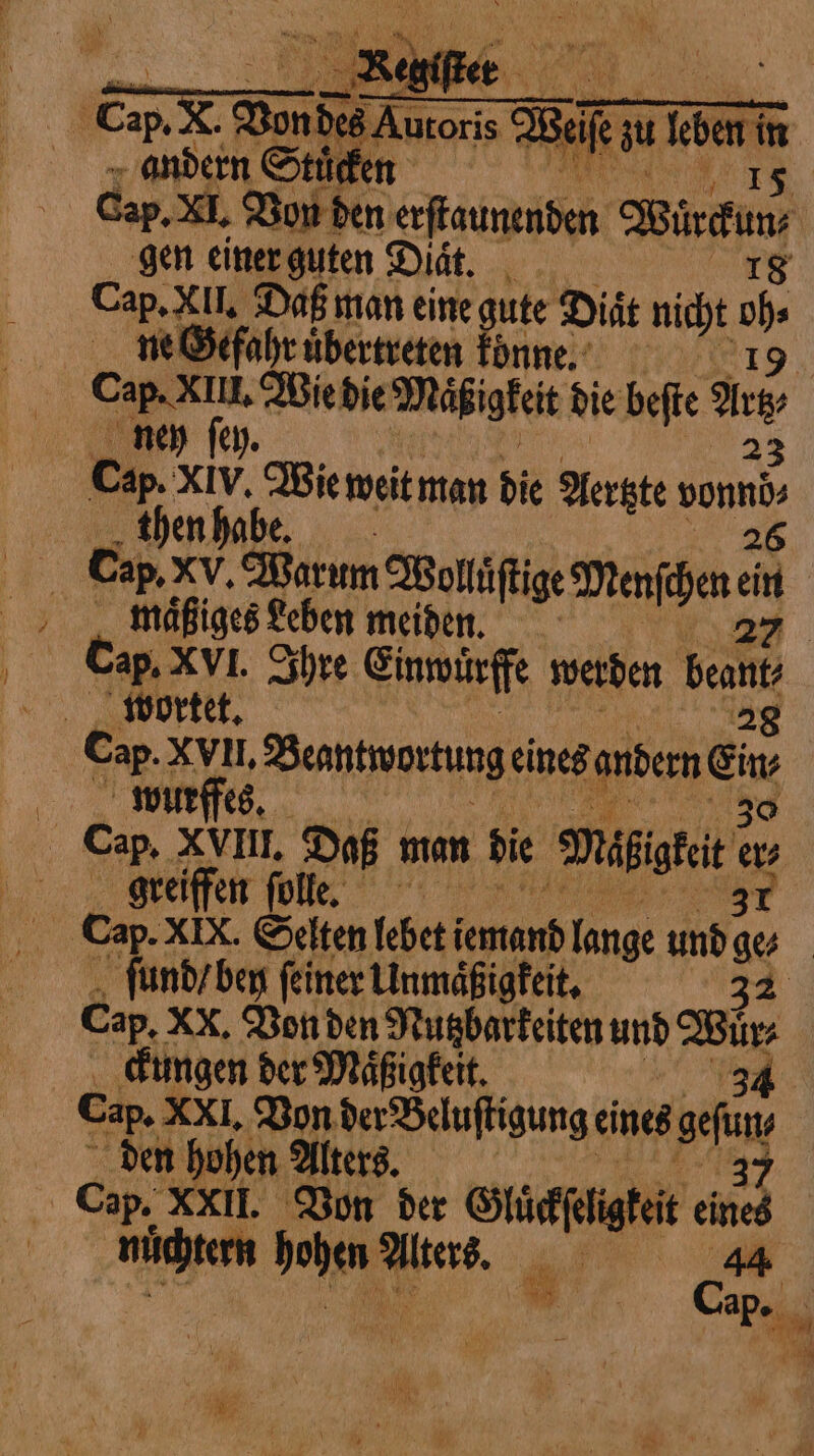 . CpX Wen Amer 2 Self ife zu leben andern Stücken | | Cap, XI, Bon den chiite Bindi gen einer guten Diät. | Cap. XII. Daß man eine gute Diät nicht 05 i ne Gefahr uͤbertreten konne. | | Cap. XIE, Wie die Maͤßigkeit die beſte Arz; ney ſey. 23 en ae Wie weit man die Aertzte vonnd⸗ then habe. 26 Cap. xv, Barum Wolfie Menten ci maͤßiges Leben meiden. 27 Cap. XVI. Ihre Einwuͤrffe werden Beant wortet. 28 Cap. XVII. Beantwortung eines andern Gi wurffes. Cap. XVIII. Daß man di ‘Maite a greiffen ſolle. 37 ſund / ben ſeiner Unmaͤßigkeit. 32 Cap. XX, Von den Nutzbarkeiten und Fa ckungen der Maͤßigkeit. Cap, XXI, Bon der Beluſtigung eines sf den hohen Alters. Cap. XXII. Von der Gluckſeligkeit ied nüchtern chen Pas, „ e ae