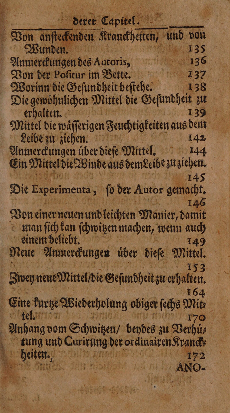 Worin die Gefundheit befiche: IRR Die gewöhnlichen Mittel die Gefundheit se erhalten. 139% Mittel die Waſttigen Feachtigketen aus den Leibe zu ziehen. 142 Hul eckigen über dieſe Mittel. 144 Ein Mittel die Winde aus pene be. i e ben a 145 Die Experimenta &gt; (o) der Autor gemacht 146 Bon einer neuen und keichten Manier, damit man ſich kan ſchwitzen machen, wenn 2 einem beliebt. . Svey neue write die e Sefunpheit zu ea. i Eine urge Wiederholung ob obiger ſchs; ml Fr 7 te we SU lo | x | Anhang: vom Schwitzen / beydes zu Baie à tung und Curirung der ate ‘A nets Lo heiten, oath ety 172