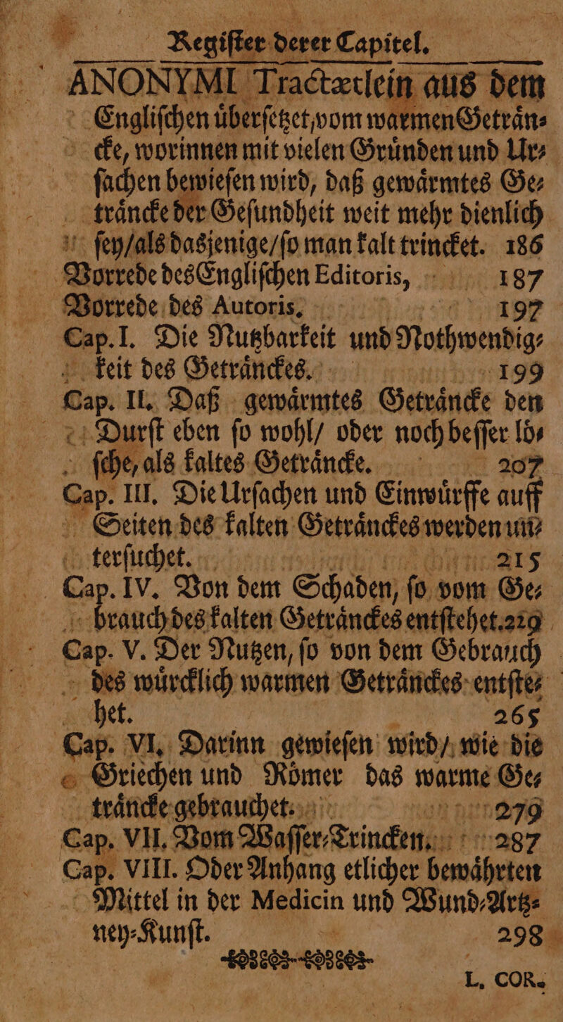 ANONYM T. dy dem À Gralon if been warmen Getraͤn⸗ cke, worinnen mit vielen Gruͤnden und Ur⸗ ſachen bewieſen wird, daß gewaͤrmtes Ge⸗ traͤncke d Geſundheit weit mehr dienlich ſey / als dasjenige / ſo man kalt trincket. 186 a Vorkebe des Engliſchen Editoris, 187 Vorrede des Autoris. 8 à: d Cap. I. Die Nutzbarkeit und Rothwendig, keit des Getraͤnckes. 1099 Cap II. Daß gewaͤrmtes Geträncke den Durſt eben fo wohl / oder ins po 5 | ſche, als kaltes Getraͤncke. Cap. III. Die Urſachen und Einwürffe auff Seiten des kalten RENT 8 ey tee ne | lu à à à jet We Cap VI. Darinn gewieſen wird / wie die Griechen und Römer das warme Oe traͤncke gebrauchet. 279 Ca VII. Vom offer Trincken. ng? ap. VIII. Oder Anhang etlicher bewährten Mittel in der Medicin und Wund, Artz⸗ re UE 298 IHRE 1 L, COR.