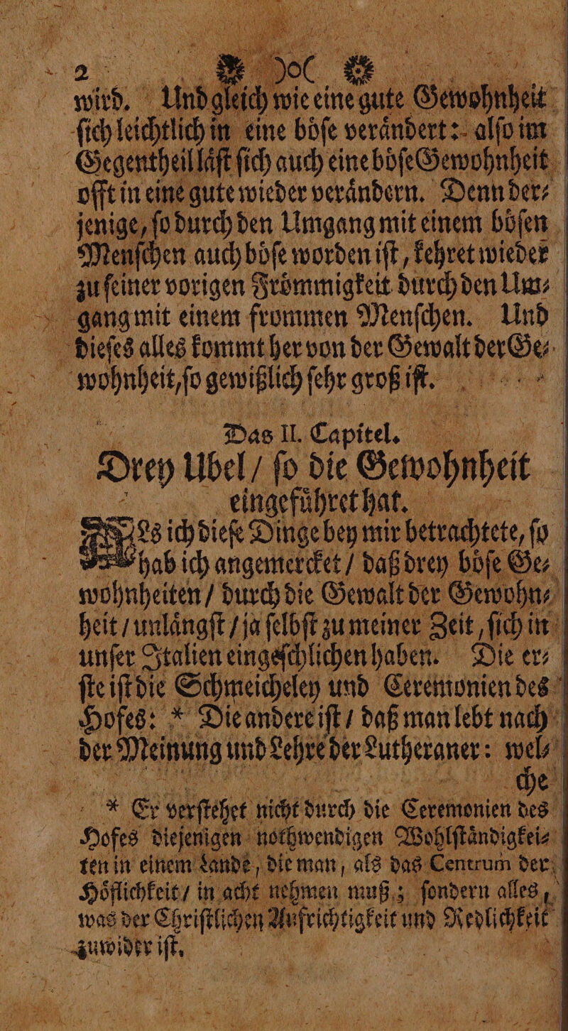 ) wi ute Gewohnheit ich auch eineböfe Gewohnheit offt in eine gute wieder verändern. Denn der⸗ jenige, fo durch den Umgang mit einem böſen gang mit einem frommen Menſchen. Und Das IL Capitel. . Leingefuͤhret hat. s ich dieſe Dinge bey mir betrad 0 htete, ſo hab ich angemercket / daß drey böſe Ge Schmeicheley und Ceremonien des Hofes: * Die andere iſt / daß man lebt nach che ofes diejenigen nothwendigen Wohl Rena ; 1 ie: TI i Mg Fi ayers 2 7 5 i ehmen muß; fonder ales, lich jen leihe und snag