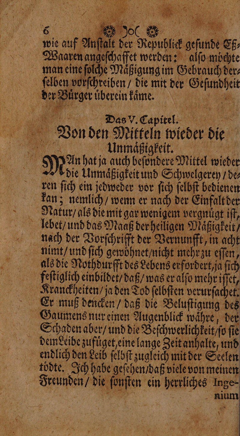 lt der Republick geſunde Eß⸗ n der Burger uͤberein kame. by OF 1 ſelben vorſchreiben / die mit der Geſundheit Das V. Capitel. Unmaͤßigkeit. die Unmaͤßigkeit und Schwelgerey / de Natur / als die mit gar wenigem vergnügt if, leb aß der heiligen Maͤßigkeit / lach der Vorſchrifft der Vernunfft / in acht nimmt / und ſich gewoͤhnet / nicht mehr zu effen, als die Nothdurfft des Lebens erfordert, ja ſich feſtiglich einbildet / daß / was er alſo mehr iſſet, Krankheiten / ja den Tod ſelbſten verurſachet. Gaumens nur einen Augenblick währe, der Schaden aber/ und die Beſchwerlchkeit o fie dem seibe zufuͤget, eine lange Zeit anhalte, und endlich den Leib ſelbſt zugleich mit der Seelen Freunden / die fünften ein herrliches Inge- \