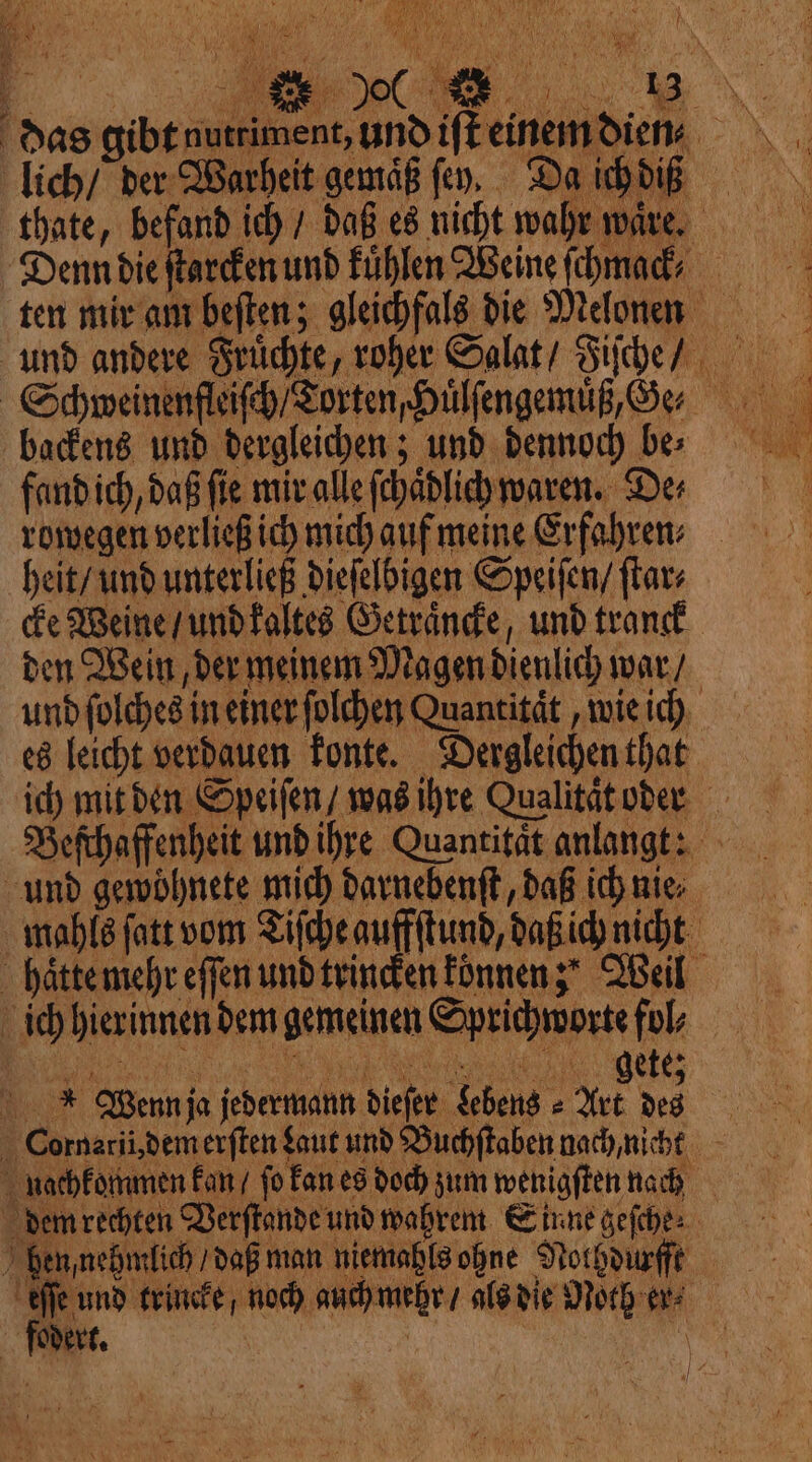 AN 1 1 feu SAS TER ARTE ines | ANI É N AA i 110 ‘ 500 4 ne das gibt nutriment, und ift einem lich / der Warheit gemäß fev, Da i Denn die ſtarcken und Fühlen Weine ſchmack⸗ backens und dergleichen; und dennoch be⸗ rowegen verließ ich mich auf meine Erfahren: heit / und unterließ dieſelbigen Speiſen / ſtar⸗ cke Weine / und kaltes Getraͤncke, und tranck den Wein, der meinem Magen dienlich war / es leicht verdauen konte. Dergleichen that ich mit den Speiſen / was ihre Qualitat oder und gewöhnete mich darnebenſt, daß ich nie able fatt vom Tische auffſtund daßich nicht haͤtte mehr effen und trincken können; Weil ich hierinnen dem gemeinen Sprichworte fol; jͤͤͥͤͤĩ¾ N IG Wenn ja jedermann dieſer Lebens ⸗Art des nachkommen kan / ſo kan es doch zum wenigſten nach dem rechten Verſtande und wahrem Sinne geſche⸗ ben nehmlich daß man niemabls ohne Nolhdurſſt „ noch auch mehr / als die Noth en⸗ overt. | À | CAE