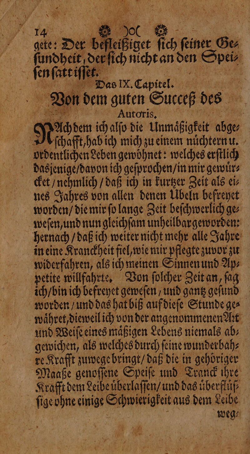 17 |&lt; OO ee gete: Der befleißiget fich feiner Gee ſundheit der ſt Spe Mili 8 | PI Vas IX. Capitel. e g Von dem guten Succeß des ch nicht an den Spei⸗ Mach dem ich alſo die Unmäͤßigkeit abge PV chafft hab ich mich zu einem nuͤchternu. | ordentlichen Leben gewohnet: welches erſtlich cket / nehmlich / daß ich in kurtzer Zeit als ei⸗ nes Jahres von allen denen Übeln befreyet worden / die mir ſo lange Zeit beſchwerlich ge⸗ hernach / daß ich weiter nicht mehr alle Jahre in eine Kranckheit fiel, wie mir pflegte zuvor zu widerfahren, als ich meinen Sinnen und Ups petite willfahrte. Von ſolcher Zeit an fag ich / bin ich befreyet geweſen / und gantz geſund worden / und das hat biß auf dieſe Stunde ge⸗ waͤhret, dieweil ich von der angenommenen Art und Weiſe eines maͤßigen Lebens niemals ab gewichen, als welches durch feine wunderbah⸗ re Krafft zuwege bringt / daß die in gehöriger Maaße genoſſene Speiſe und Tranck ihre Krafft dem Leibe uͤberlaſſen / und das uͤberflüſ⸗ ſige ohne einige Schwierigkeit aus dem Leibe HE. PAC Pan ELA i weg⸗ + e * po #