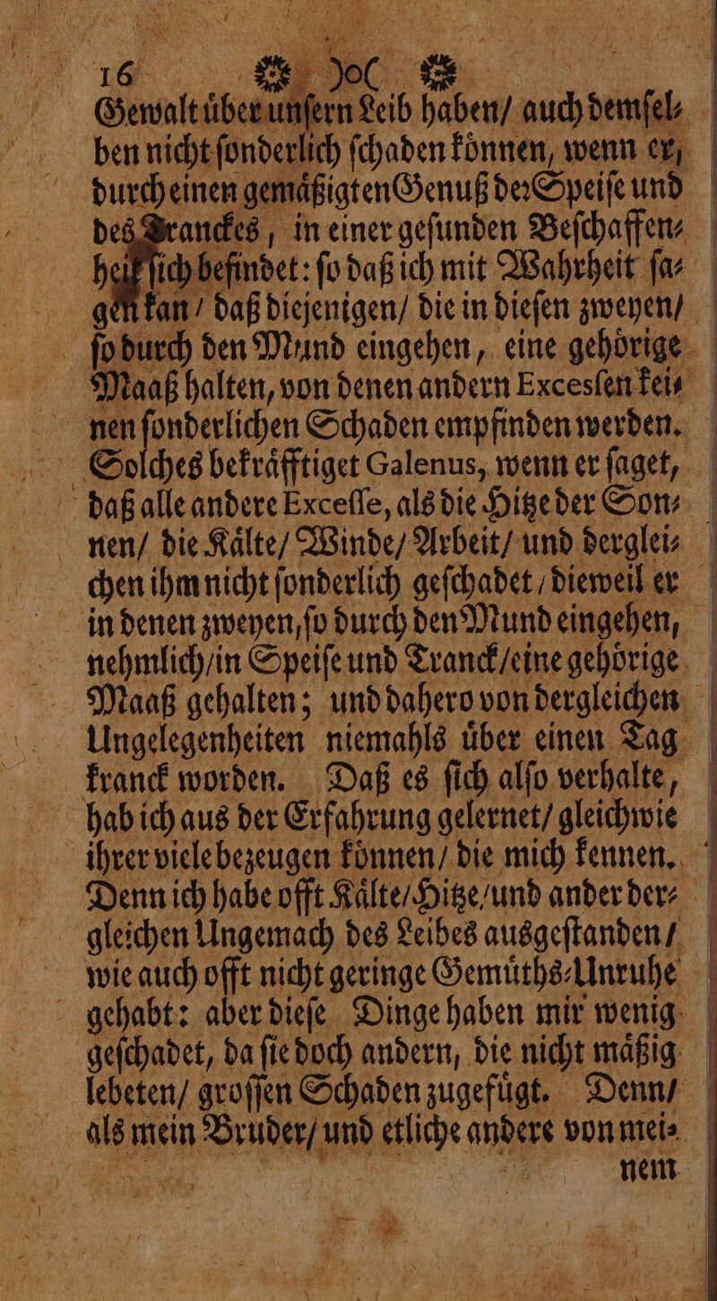 Gewalt uͤber unſern Leib haben / auch demſel⸗ ben nicht ſonderlich ſchaden koͤnnen, wenn er durch einen gemaͤßigten Genuß de Speiſe und des Brandes, in einer gefunden Beſchaffen⸗ elk ſich befindet: fo daß ich mit Wahrheit ſa⸗ daß diejenigen / die in dieſen zweyen / ſo durch den Mund eingehen, eine gehörige Maaß halten, von denen andern Excesſen keis nnen ſonderlichen Schaden empfinden werden. Solches bekraͤfftiget Galenus, wenn er ſaget, daß alle andere Exceſſe, als die Hitze der Son⸗ nen / die Kaͤlte / Winde / Arbeit / und derglei⸗ chen ihm nicht ſonderlich geſchadet / dieweil er in denen zweyen, fo durch den Mund eingehen, nehmlich / in Speiſe und Tranck / eine gehörige Maaß gehalten; und dahero von dergleichen | Ungelegenheiten niemahl über einen Tag Franck worden. Daß es ſich alſo verhalte, phabiich aus der Erfahrung gelernet / gleichwie ihrer viele bezeugen konnen / die mich kennen. Diennich habe offt Kaͤlte / Hitze / und ander der gleichen Ungemach des Leibes ausgeſtanden / wie auch offt nicht geringe Gemuͤths Unruhe gehabt: aber dieſe Dinge haben mir wenig geſchadet, da ſie doch andern, die nicht maßig | llcheten / groſſen Schaden zugefuͤgt. Denn | als mein Bruder / und etliche andere von mei⸗ min
