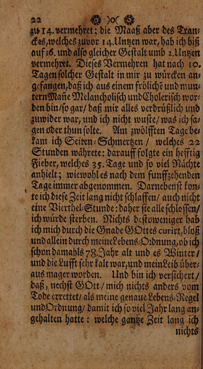 Ifo gleicher Geſtalt umb 2 Untzen ret. Dieſes Vermehren hat nach 10, Tagen ſolcher Geſtalt in mir zu würden an gefan⸗ en, daß ich aus einem frölichẽ und mun⸗ tern Rane Melancholiſch und Choleriſch more aa Hager: ME pig Und bin pes one daß, nechſt Gott / mich nichts anders vom Tode errettet / als meine genaue Lebens, Regel uro idnung damit ich (or viel 5 Jahr lang an⸗ . he ie my e Zeit lang ich