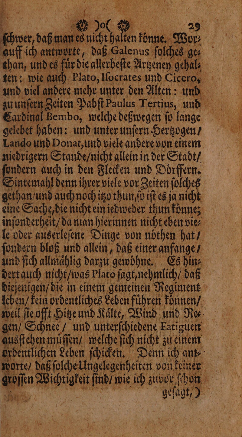 chwer, daß manes nicht hal te than, 5 0 a le 0 ? 0 8 ten: wie a fl ud) P Cardin gelebet haben: und unter unſern Hertzogen / Lando und Donat, und viele andere von einem niedrigern Stande / nicht allein in der Stadt / Sintemahl denn ihrer viele vor Zeiten ſolcheß gethan / und auch nodi itz thun fo iſt es ja nicht eine Sache, die nicht ein jedweder thun konne le oder auserleſene Dinge von nothen hat / ſondern bloß und allein, daß einer anfange / und ſich allmaͤhlig darzu gewöhne. Es hin⸗ dert auch nicht / was Plato ſagt nehmlich / daß diejenigen / die in einem gemeinen Regiment leben, kein ordentliches Leben fuͤhren konnen / weil ſie offt Hitze und Kälte, Wind und Re. gen / Schnee / und unterſchiedene Fatiguen ausſtehen muͤſſen / welche ſich nicht zu einem ordentlichen Leben ſchicken. Denn ich ant⸗ worte / daß ſolch N en N fi nd / wie ich uber, ſch