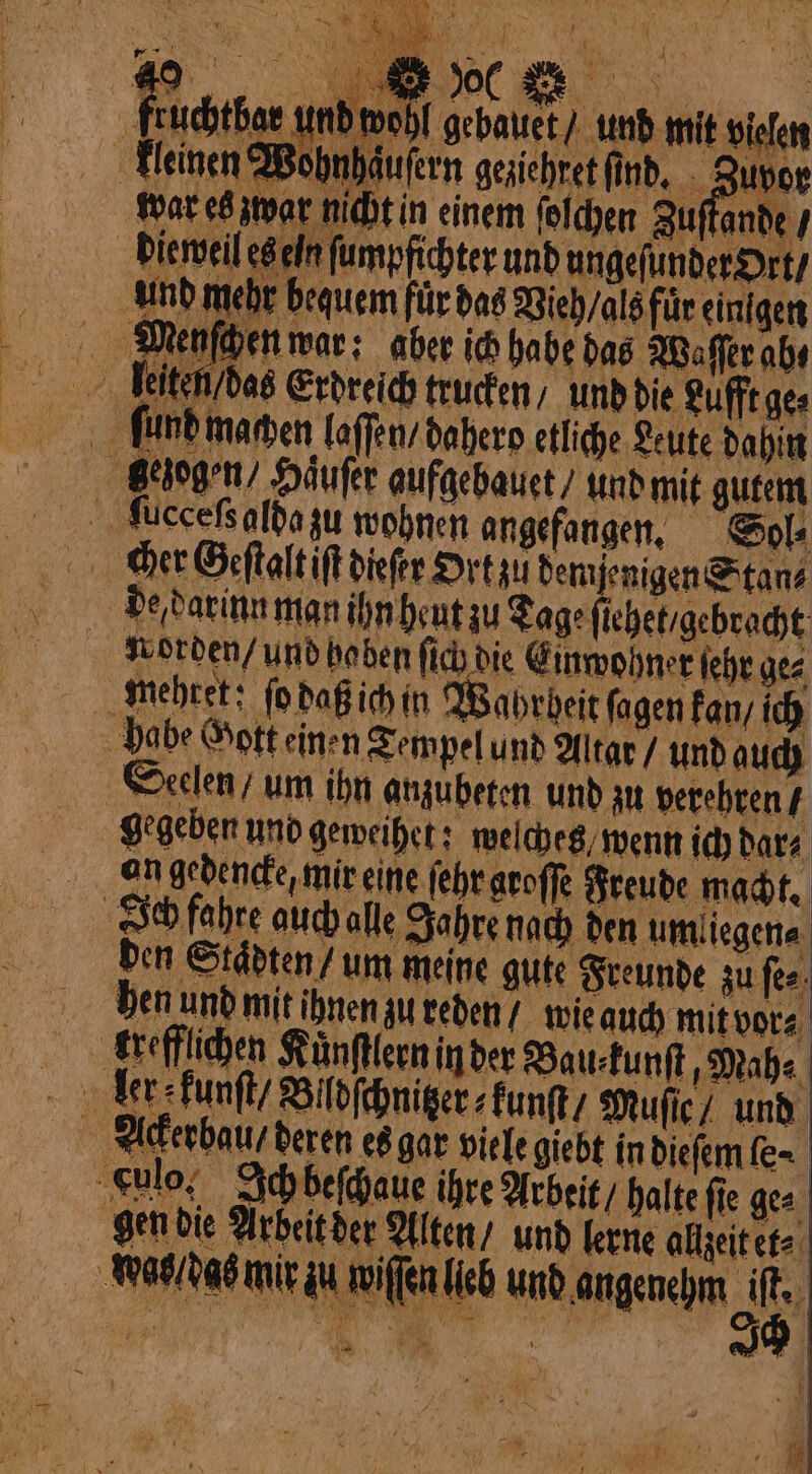 ‚fruchtbar und wohl gebauet und mit vielen kleinen Wohnhäufern geziehret find. . Zuvor ar e wor midhtin einem foldyen Auflande y dieweil es eln ſumpfichter und ungefunder Ort / een für das Vieh / als für einigen Menſchen war; aber ich habe das Waſſer aby * gezogen / Häufer aufgebauet / und mit gutem ccceſsalda zu wohnen angefangen. Sol⸗ cher Geſtalt iſt dieſer Ort zu demjenigen Stan⸗ de darinn man ihn heut zu Tage ſiehet / gebracht Norden / und haben ſich die Einwohner ſehr ge⸗ habe Gott einen Tempel und Altar / und auch Seelen / um ihn anzubeten und zu verehren / gegeben und geweihet; welches wenn ich dar⸗ Ich fahre auch alle Jahre nach den umliegen⸗ den Staͤdten / um meine gute Freunde zu ſe⸗ hen und mit ihnen zu reden / wie auch mit vor⸗ krefflichen Kuͤnſflern in der Bau⸗kunſt, Mah⸗ ker kunſt / Blldſchniter⸗kunſt / Muſie / und Ackerbau / deren es gar viele giebt in dieſem ſe⸗ Culo. Ich beſchaue ihre Arbeit / halte ſie ge⸗ gen die Arbeit der Alten / und lerne allzeit et⸗ Wabldas mir zu wiſſen lieb und angenehm 96