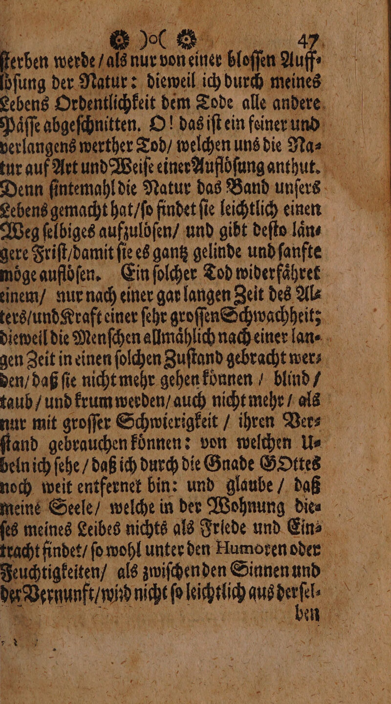 Paͤſſe abgeſchnitten. O! das iſt ein feiner und verlangens werther Tod / welchen uns die Na⸗ tur auf Art und Weiſe einer Aufloſung anthut. Denn ſintemahl die Natur das Band unſers Lebens gemacht hat / ſo findet fie leichtlich einen Weg selbiges aufzulöſen / und gibt deſto lan ? gere Friſt / damit fie es gantz gelinde und ſanfte ; mögeauflöfen, Ein folder Tod widerfähret einem / nur nach einer gar langen Zeit des Al⸗ ters / und Kraft einer fehr groſſen Schwachheit; dieweil die Menſchen allmaͤhlich nach einer lan gen Zeit in einen ſolchen Zuſtand gebracht wen den / daß fie nicht mehr gehen koͤnnen / blind taub / und krum werden / auch nicht mehr / als nur mit groſſer Schwierigkeit / ihren Ver⸗ fand. gebrauchen konnen: von welchen Ue bein ich ſehe / daß ich durch die Gnade GOttes noch weit entfernet bin: und glaube / daß meine Seele / welche in der Wohnung Dice ſes meines Leibes nichts als Friede und Ein? tracht findet / ſo wohl unter den Humoren oder Feuchtigkeiten / als zwiſchen den Sinnen und baermanfe vibe oleh ande . VAL \ | 5 N 95 Abd 55 . A A * \ = È Fa x WE AU