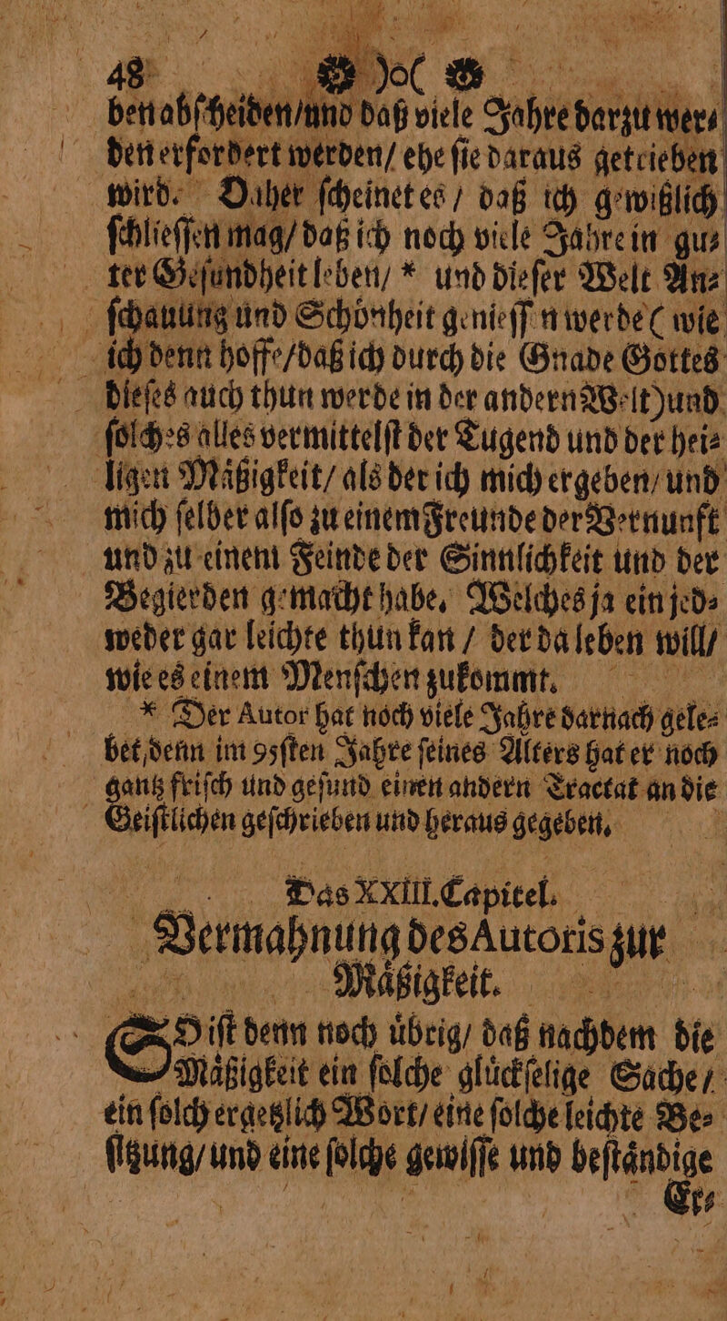 benabſ heiden / und daß viele Jahre darzu wer⸗ den erfordert werden / ehe fie daraus getrieben wird. Daher ſcheinet es / daß ich g'wihzlich . | ſchlieſſen mag / daß ich noch viele Jahre in gu⸗ ter Geſundheit leben /“ und dieſer Welt Anz ſchauung und Schönheit genieſſen werde wie ſolches alles vermittelſt der Tugend und der hei⸗ ligen Maͤigkeit / als der ich mich ergeben / und mich ſelber alſo zu einem Freunde der Vernunft und zu einem Feinde der Sinnlichkeit und der Begierden gemacht habe. Welches ja ein jed⸗ weder gar leichte thun kan / der da leben will / wie es einem Menſchen zukomm. *Der Autor hat noch viele Jahre darnach gele⸗ bet denn im osften Jahre feines Alters hat er noch f be friſch und geſund einen andern Traetat an die i È « iſtlichen geſchrieben und heraus gegeben. Das XXIII. Capitel. Vermahnung des Autoris zun Sil denn noch uͤbrig / daß nachdem die —Mäßigkeit ein (olde: gluͤckſelige Sache / ein ſolch ergetzlich Wort / eine ſolche leichte Be⸗ ſizung / und eine ſolche gewiſſe und nn =