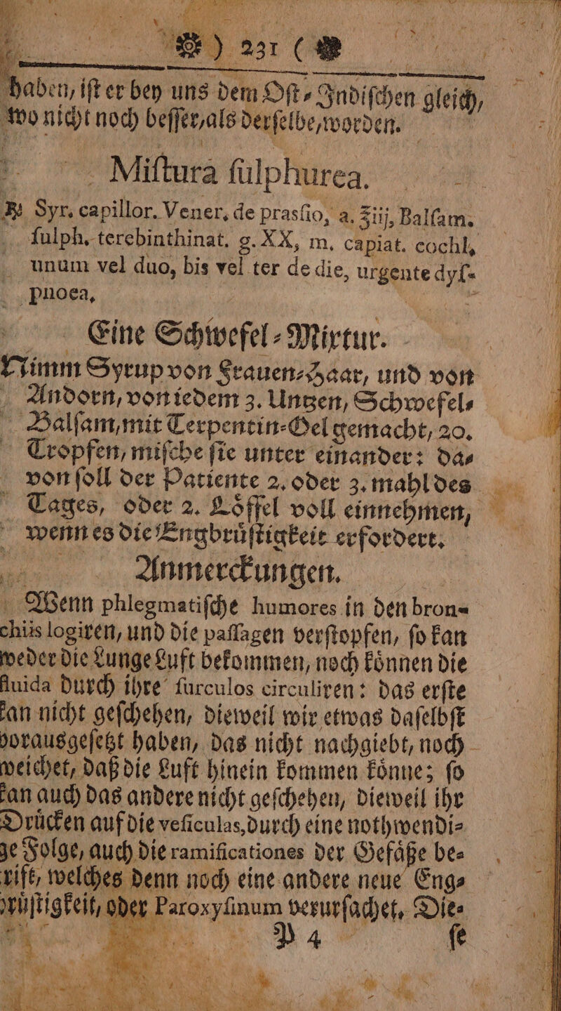 „ „ ça fi * wo nicht noch beffer,als derſelbe worden. ì © Miftura fulphurea, R Syr. capillor. Vener, de prasfio, a. Ziij, Balſam. ſulph. terebinthinat. g. XX, m. capiat. cochl, _ unum vel duo, bis vel ter de die, urgente dyf« . pnoea, Eine Schwefel⸗Mixtur. Nimm Syrup von Srauen⸗ Haar, und von . Zndorn, von iedem 3. Uncen, Schwefel⸗ Balſam, mit Terpentin⸗Gel gemacht, 20. Cropfen, miſche fie unter einander: da⸗ wenn es die Engbruͤſtigkeit erfordert. ee Anmerckungen. | Wenn phlegmatiſche humores in den bron« chiis logiren, und die paflagen verſtopfen, fo kan weder die Lunge Luft bekommen, noch koͤnnen die Auida durch ihre furculos circuliren: das erſte an nicht geſchehen, dieweil wir etwas daſelbſt borausgeſetzt haben, das nicht nachgiebt, noch weichet, daß die Luft hinein kommen koͤnne; fo an auch das andere nicht geſchehen, dieweil ihr Drücken auf die veſiculas, durch eine nothwendi⸗ je Folge, auch die ramificationes der Gef ape bea Lift, welches denn noch eine andere neue Eng⸗ ruͤſtigkeit, oder Paroxyfinum verurſachet, Dies . . i a | A gu