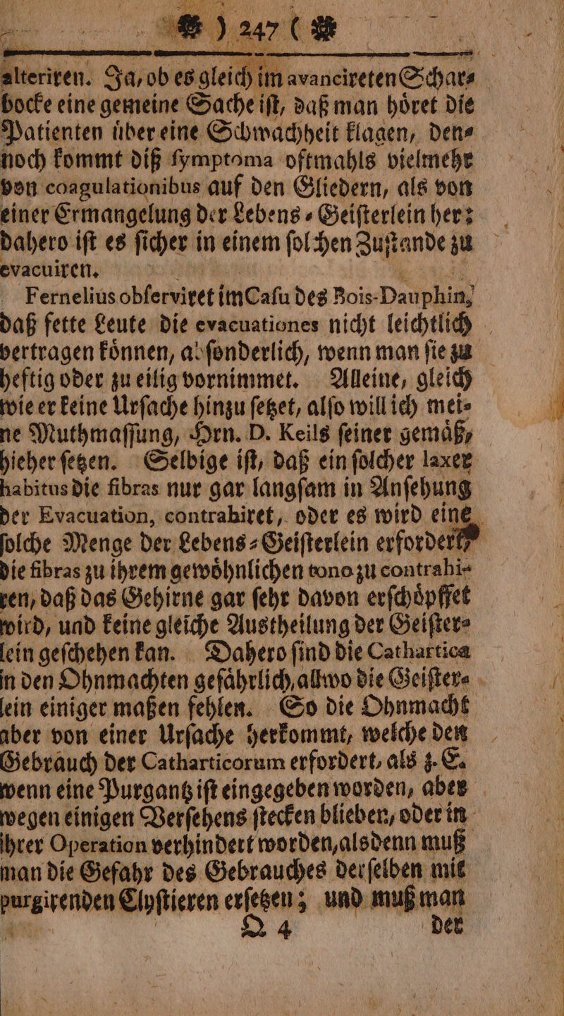 bocke eine gemeine Sache iſt, daß man hoͤret die Patienten uͤber eine Schwachheit klagen, den⸗ noch kommt dif fymptoma oftmahls vielmehr von coagulationibus auf den Gliedern, als von einer Exmangelung der Lebens⸗Geiſterlein hers evacuiren. heftig oder zu eilig vornimmet. Alleine, gleich wie er keine Urſache hinzu ſetzet, alſo will ich mei⸗ ne Muthmaſſung, Hrn. D. Keils feiner gemäß, hieher ſetzen. Selbige iſt, daß ein ſolcher laxer habitus die fibras nur gar langſam in Anſehung die fibras zu ihrem gewoͤhnlichen tono zu contrahi⸗ ren, daß das Gehirne gar ſehr davon erſchoͤpffet wird, und keine gleiche Austheilung der Geiſter⸗ lein geſchehen kan. Dahero find die Cathartica aber von einer Urſache herkommt, welche den Gebrauch der Catharticorum erfordert, als 3. E. Ihrer Operation verhindert worden, alsdenn muß man die Gefahr des Gebrauches derſelben mit 1 Eipftieren aa und muß mol