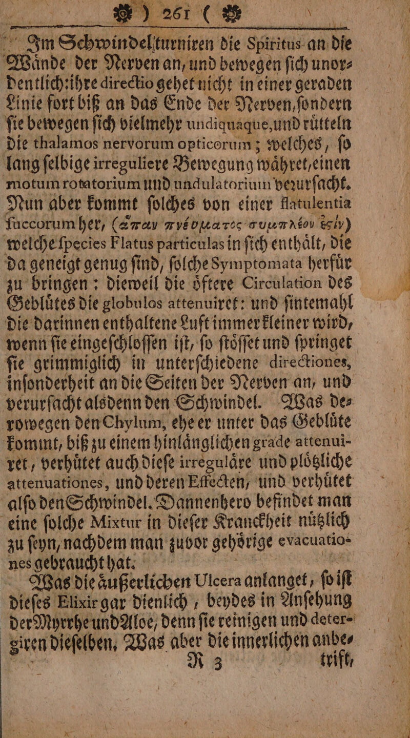 Im Schwindelturni Waͤnde der Nerven an, und bewegen ſich unor⸗ dentlich:ihre directio gehet nicht in einer geraden Linie fort biß an das Ende der Nerven, ſondern fie bewegen ſich vielmehr undiquaque, und rütteln Die thalamos nervorum opticorum; welches, ſo lang ſelbige irreguliere Bewegung waͤh ret, einen motum rotatorium und undulatorium bezurſacht. Nun aber kommt ſolches von einer flatulentia ſuccorum her, (awar ryéouares auumnéou ely) welche ſpecĩes Flatus particulas in ſich enthält, die da geneigt genug ſind, ſolche Symptomata herfuͤr Gebluͤtes die globulos attenuiret: und ſintemahl die darinnen enthaltene Luft immer kleiner wird, fie grimmiglich in unterſchiedene directiones, inſonderheit an die Seiten der Nerven an, und verurſacht alsdenn den Schwindel. Was de⸗ rowegen den Chylum, ehe er unter das Gebluͤte kommt, biß zu einem hinlaͤnglichen grade attenui- ret, verhuͤtet auch dieſe irregulaͤre und ploͤtzliche attenuationes, und deren Effecten, und verhuͤtet alſo den Schwindel. Dannenhero befindet man eine ſolche Mixtur in dieſer Kranckheit nützlich zu ſeyn, nachdem man zuvor gehörige evacuatio- nes gebraucht hat. NEO se dieſes Elixir gar dienlich beydes in Anſehung given dieſelben. Was aber die innerlichen anbe⸗ Ns R } trift, 4 aa