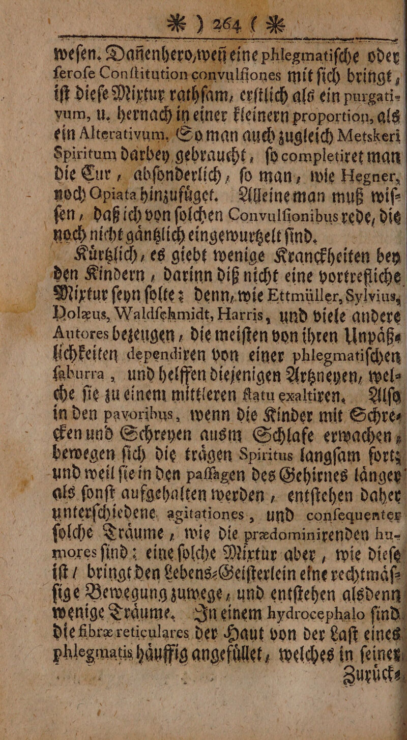 weſen. Danenhero wen eine phlegmatifche oder ferofe Conititution com | nititutionconvulfiones mit fich bringt, iſt dieſe Mixtur rathſam, erſtlich als ein purgati- vum, u. hernach in einer kleinern proportion, als é in Alterativum, 0 o man auch zugleich Metskeri Die Cur, abſonderlich, fo man, wie Hegner, noch Opiata hinzufuͤget. Alleine man muß wiſ⸗ den Kindern, darinn diß nicht eine vortrefliche D * Dolzus, Waldfchmidt, Harris, und viele andere Autores bezeugen die meiften von ihren Unpaͤß⸗ lichkeiten dependixen von einer phlegmatiſchen ſaburra, und helffen diejenigen Artzneyen, wel⸗ che fie zu einem mittleren fatu exaltiren. Alſg in den pavoribus, wenn die Kinder mit Schre⸗ Ken und Schreyen ausm Schlafe erwachen; bewegen ſich die traͤgen Spiritus langſam forts. als fonft aufgehalten werden, entfteben daher unterſchiedene agitationes, und confequenter ſolche Traͤume, wie die prædominirenden hu mores find : eine ſolche Mixtur aber, wie dieſe iſt / bringt den Lebens⸗Geiſterlein elne rechtmaͤſ⸗ wenige Träume, In einem hydrocephalo find die fibre reticulares der Haut von der Saft eines phlegmatis haͤuffig angefüͤllet, welches in feinen %%ͤ% /Q b Zurüͤck⸗ 0 { /