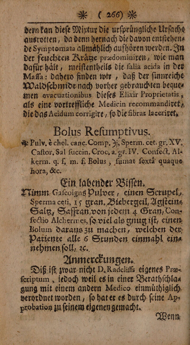 u bi Sante go 4 EE ps se werben, vo Der feuchten A aͤtze prædominiren, wie man dafuͤr haͤlt, mei entheils die falia acida in det Ma ſſa: dahero finden wir, daß der ſinnreiche Waldſchmidt nach vorher gebrauchten beque⸗ men evacuationibus dieſes Elixir Proprietatis, als eine vortreffliche Medicin recommandiref 1 1 yen corrigire, ſo die übras 1 i Bolus Reſumptivus. ur’ vin è chel, cane. Comp, 3j, „Sperm. cet. gr. 2 N. C.aaſtor. Sal fuccin. Croc, a. gr. IV. Confect, Al- kerm. d. I. m. f. Bolus, fumat fexta’ dans hora, c. Ein labender Biſſen. Nimm Gafcoign$ Pulver einen Scrupel, Sperma ceti, 15 gran. Biebergeil, Agſtein⸗ Gals, Saffean, von jedem 4 Gran, Cons | feckio Alchermes, ſo viel als gnug ift, einen Bolum daraus zu machen, welchen der Patiente alle 6 Stunden 1 cina nehmen, foll, 2c. Anmerckung en. Diß iſt zwar nicht D. 9 eigenes Pras. ſeriptum, jedoch weil es in einer Berathſchla⸗ N gung mit einem andern Medico einmuͤthiglich verordnet worden, ſo hat er es durch ſeine Ap⸗ probation zu genen gemacht. ey | Wenn