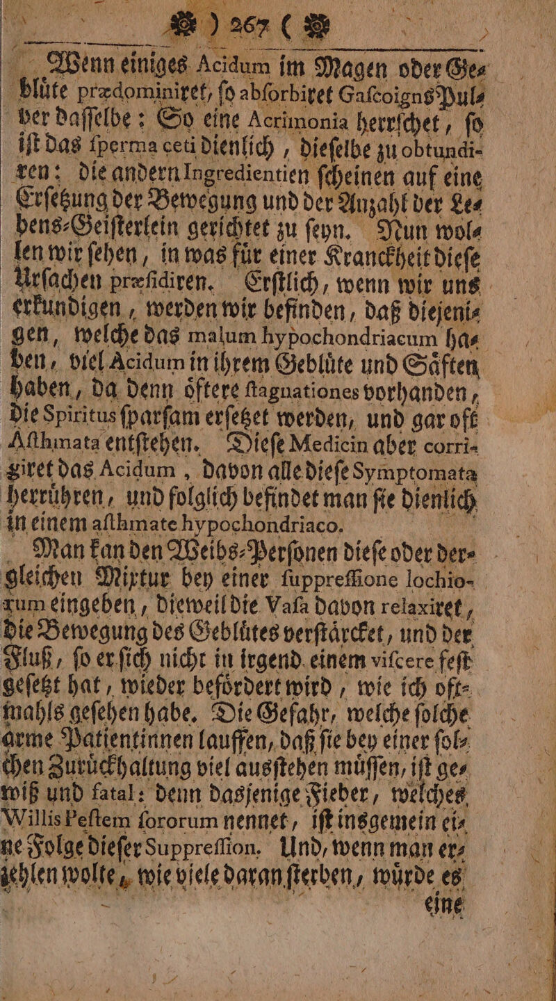 ! „Wenn einiges A 9 blüte predominiget, ſo abforbivet Gafcoigns Puls ber Daffelbe ¢ So cine Acrimonia herrſchet, fo HE das fperma ceti dienlich, dieſelbe zu obtundi- ren: die andern Ingredientien ſcheinen auf eine Erſetzung der Bewegung und der Anzahl der Le⸗ pene⸗Geiſterlein gerichtet zu fon. Nun wol⸗ len wir ſehen, in was für einer Kranckheit dieſe erkundigen, werden wir befinden, daß di NO ejeni⸗ haben, da denn oͤftere fagnationes vorhanden, Aſthmata entſtehen. Dieſe Medicin aber corri giret das Acidum davon alle dieſe Symptomata herrühren, und folglich befindet man fie dienlich in einem afthmate hypochondriaco. gleichen Mixtur bey einer fuppreffione lochio- zum eingeben, dieweil die Vala davon relaxiret, die Bewegung des Gebluͤtes verſtaͤrcket, und der geſetzt hat, wieder befördert wird, wie ich oft⸗ mahls geſehen habe. Die Gefahr, welche ſolche arme Patientinnen lauffen, daß fie bey einer ſol⸗ chen Zuruͤckhaltung viel ausſtehen muͤſſen, iſt ges wiß und fatal: denn dasjenige Fieber, welches Willis Feſtem fororum nennet, iſt insgemein ci ne Folge dieſer Suppreſſion. Und, wenn man ers achlen wolte, wie viele daran ſterben, wuͤrde es —