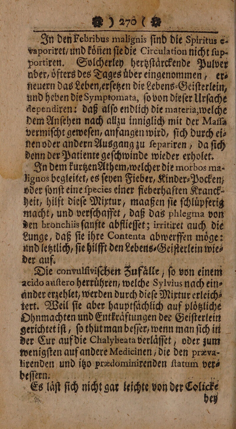 | Sa DetiFobribus ma liga nis nd die Spirits €: | végoritets und koͤñen ſie die Circulation nicht ſup⸗ portiren. Solcherley hertzſtaͤrckende Pulver | uber, oͤfters des Sages über eingenommen, ets neuern das Leben erſetzen die Lebens- Geiſterlein, und hetzen DieSymptomata, fo bon dieſer Urſache dependiren: daß alſo endlich die materia, welche dem Anſehen nach allzu inniglich mit der Maſſa vermiſcht geweſen, anfangen wird, ſich durch eis nen oder andern Ausgang zu ſepariren, da ſich | denn der Patiente geſchwinde wieder erholet. Zn dem kurtzen Athem, welcher die morbos ma⸗ — Ramos begleitet, es fenen Fieber, Kinder⸗Pocken oder ſonſt eine fpecies einer fieberhaften Kranck⸗ heit, hilft dieſe Mixtur, maaßen ſie ſchluͤpferig macht, und verſchaffet, daß das phlegma von den bronchiis ſanfte abflieffer; irritiret auch die Lunge, daß ſie ihre Contenta abwerffen moͤge: i MO fie hilfft den Lebens- Geiſterlein wie⸗ er au Pe Die convuittriſchen Zufälle ſo von einem x ‘avo auſtero herrüßren; welche Seiviug nach ein⸗ ander erzehlet/ werden durch dieſe Mixtur erleiché - tert. Weil fie aber hauptſaͤchlich auf ploͤtzliche Ohnmachten und Entkraͤftungen der Geiſterlein gerichtet iſt, fo thut man beſſer/ wenn man ſich in der Cur auf die Chalybeata berlaͤſſet, oder zum wenigſten auf andere Medieinen ; Die den præva- | rid und 10 pradominizenden ftatum ver⸗ beſſern we di fi ch nicht gat leichte von der Cale LEA